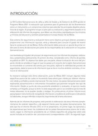 INTRODUCCIÓN
INTRODUCCIÓN
13
La XX Cumbre Iberoamericana de Jefas y Jefes de Estado y de Gobierno de 2010 aprobó el
Programa Metas 2021: la educación que queremos para la generación de los Bicentenarios
como un instrumento y un compromiso colectivo para abordar los principales desafíos educa-
tivos de la región. El programa incluye un plan para su evaluación y seguimiento basado en la
elaboración de informes de progreso, que deben ser discutidos y aprobados por los ministros
y ministras de Educación y también presentados al Consejo Asesor de las Metas.
Este sistema de seguimiento y evaluación tiene como objetivo principal obtener, procesar y
proporcionar una información rigurosa, veraz y relevante para conocer el grado de avance
hacia la consecución de las Metas. Dicha información debe procurar un aporte de primer or-
den para la toma de decisiones por parte de los responsables de la educación en los países
iberoamericanos.
Los resultados principales del proceso de seguimiento son los informes de progreso, elabora-
dos y presentados públicamente. El primero de ellos, considerado como informe de partida,
se publicó en 2011. Su objetivo fue doble: por una parte, ofrecer la situación de inicio del pro-
yecto, donde se señalaba el lugar en que los países y el conjunto de la región iberoamericana
se encontraban al comienzo del camino; por otra parte, explorar la viabilidad del proceso de
seguimiento, dada la carencia de información que se da en muchos ámbitos concretos, al me-
nos en el internacional.
Es necesario subrayar esta última observación, pues las Metas 2021 incluyen algunas metas
específicas acerca de las cuales no ha existido hasta ahora gran interés por obtener informa-
ción válida y confiable a escala internacional. Por ese motivo, los países iberoamericanos están
explorando aproximaciones e instrumentos innovadores que permitan recopilar ese tipo de
información. Desde un punto de vista puramente estadístico o evaluador, el ejercicio resulta
complejo y arriesgado, ya que su éxito no está asegurado; pero si se considera que se trata de
metas relevantes, no se pueden olvidar o soslayar. En consecuencia, el primer informe sirvió
para preparar instrumentos de recogida de información y modelos de análisis para indicadores
no habituales, aunque referidos a aspectos importantes de la tarea educativa.
Además de los informes de progreso, está prevista la elaboración de otros informes comple-
mentarios de carácter específico y de especial interés para los países iberoamericanos. De
este tipo fue el informe Miradas 2012; en él se presentaron, en primer lugar, las opiniones y
las expectativas que tienen los ciudadanos de los países iberoamericanos acerca de la edu-
cación, según la información procedente de un módulo específico de preguntas sobre este
asunto incluido en la edición del Latinobarómetro correspondiente a 2011. En segundo lugar,
 