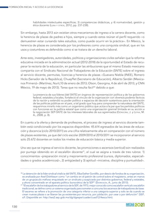Formación inicial y acceso a la docencia
130
habilidades intelectuales específicas; 3) competencias didácticas, y 4) normatividad, gestión y
ética docente (Luna y otros, 2012, pp. 237-238).
Sin embargo, hasta 2013 aún existían otros mecanismos de ingreso a la carrera docente, como
la herencia de plazas de padres a hijos, siempre y cuando estos reúnan el perfil requerido –o
demuestren estar cursando tales estudios, como puede ocurrir en la práctica–. En México, la
herencia de plazas es considerada por los profesores como una conquista sindical, que en los
usos y costumbres es defendida como si se tratara de un derecho laboral.
Ante esto, investigadores, autoridades, políticos y organizaciones civiles señalan que la reforma
educativa iniciada en la administración actual (2012-2018) da la oportunidad al Estado de recu-
perar la rectoría de la educación, en particular las atribuciones que el mismo Estado mexicano
compartía con el Sindicato Nacional de Trabajadores de la Educación (SNTE) sobre el ingreso
al servicio docente, permutas, licencias y herencia de plazas –Guevara Niebla (INEE), Romero
Hicks (Senador de la República), Chuayffet (Secretario de Educación), Alberto Serdán (Mexica-
nos Primero)– (Martínez, Nurit,10 de enero de 2013; Olson, Georgina, 4 de abril de 2013, y CNN
México, 19 de mayo de 2013). Tarea que no resulta fácil30
debido a que:
La presencia de sus líderes [del SNTE] en órganos de representación política y de los gobiernos
federal, estatales y locales, fortaleció el vínculo de la organización con diversos poderes fácticos
de la nación y extendió su poder político a espacios de decisión sustantivos para la orientación
de las políticas públicas en el país, a tal grado que hoy para comprender la naturaleza del SNTE,
requerimos mirarlo más como un organismo público que actúa a la par que los partidos políticos
con funciones en la política estatal que como una organización gremial limitada en su acción a
la negociación SEP-SNTE de los intereses laborales de sus agremiados (Góngora, J. y Leyva, M.
A., 2008, p. 8).
En cuanto a la oferta y demanda de profesores, el proceso de ingreso al servicio docente tam-
bién está condicionado por los espacios disponibles: 45.614 egresados de las áreas de educa-
ción y docencia (ciclo 2010/2011) es una cifra relativamente alta en comparación con el número
de plazas existentes, ya que del ciclo escolar 2009/2010 al 2010/2011 se incorporaron al servicio
solo 25.672 docentes en todos los niveles de educación básica y media superior.
Una vez que se ingresa al servicio docente, las promociones o ascensos (vertical) son realizados
por puntaje obtenido en el escalafón docente31
, el cual se asigna a través de tres rubros: 1)
conocimientos –preparación inicial y mejoramiento profesional (cursos, diplomados, especiali-
dades o grados académicos)–, 2) antigüedad y 3) aptitud –iniciativa, disciplina y puntualidad–.
30
La detención de la líder sindical vitalicia del SNTE, Elba Esther Gordillo, por desvío de fondos de su organización,
es analizada por Axel Didriksson como “un cambio en el patrón de control sobre el magisterio, antes en manos
de un grupúsculo mafioso enquistado en un sindicato y auspiciado por distintos gobiernos, federal y estatales,
y ahora concentrado en el aparato político burocrático de la SEP” (Didriksson, A., junio de 2013).
31
“ElescalafóndelostrabajadoresalserviciodelaSEP,de1973,mejorconocidocomoescalafónverticaloescalafón
tradicional, se define como un sistema organizado para someter a concurso los ascensos de trabajadores de base.
El ascenso se refiere a la promoción de una categoría inferior a una categoría superior y solo se da cuando se
crean nuevas plazas o se liberan las ya existentes por renuncia, por jubilación, por cese o por defunción” (SEP,
s/f. Disponible en: http://ses2.sep.gob.mx/dg/dgespe/cuader/cuad12/4esca.htm).
 