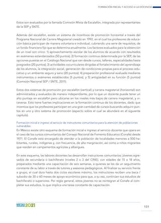 Formación inicial y acceso a la docencia
131
Estos son evaluados por la llamada Comisión Mixta de Escalafón, integrada por representantes
de la SEP y SNTE.
Además del escalafón, existe un sistema de incentivos de promoción horizontal a través del
Programa Nacional de Carrera Magisterial creado en 1992, en el cual los profesores de educa-
ción básica participan de manera voluntaria e individual, cubriendo una serie de requisitos, de
un fondo financiero fijo que se determina anualmente. Los factores evaluados para la obtención
de un nivel son cinco: 1) aprovechamiento escolar de los alumnos de acuerdo con resultados
en exámenes estandarizados (50 puntos); 2) formación continua determinada por la SEP, de las
opciones puestas en el Catálogo Nacional que van desde cursos, talleres, especialidades hasta
posgrados (20 puntos); 3) actividades cocurriculares dirigidas al fortalecimiento del aprendizaje
de los alumnos, la integración social, generación de condiciones propias para el proceso edu-
cativo y un ambiente seguro y sano (20 puntos); 4) preparación profesional evaluada mediante
instrumentos o exámenes establecidos (5 puntos), y 5) antigüedad en su función (5 puntos)
(Comisión Nacional SEP / SNTE, 2011).
Estos dos sistemas de promoción por escalafón (vertical) y carrera magisterial (horizontal) son
administrados y evaluados de manera independiente, por lo que un docente puede tener un
alto puntaje en escalafón pero ubicarse en los niveles más bajos de carrera magisterial, y vi-
ceversa. Esto tiene fuertes implicaciones en la formación continua de los docentes, dado que
incentiva que los profesores participen en una gran cantidad de cursos buscando adquirir pun-
tos en uno y otro sistema de promoción (aspecto sobre el cual se abundará en el siguiente
capítulo).
Formación inicial e ingreso al servicio de instructores comunitarios para la atención de poblaciones
vulnerables
En México existe otro esquema de formación inicial e ingreso al servicio docente que opera en
el caso de los cursos comunitarios del Consejo Nacional de Fomento Educativo (Conafe) desde
1971. El Conafe está encargado de atender a la población de localidades menores a 500 ha-
bitantes, rurales, indígenas y, con frecuencia, de alta marginación, así como a niños migrantes
que residen en campamentos agrícolas y albergues.
En este esquema, las labores docentes las desarrollan instructores comunitarios: jóvenes egre-
sados de secundaria o bachillerato (niveles 2 o 3 del CINE), con edades de 15 a 18 años,
preparados mediante una capacitación de seis semanas, a quienes se les da un seguimiento
constante de su labor a través de tutores y asesores pedagógicos. Al finalizar su servicio frente
a grupo, el cual dura hasta dos ciclos escolares máximo, los instructores reciben una beca /
subsidio de 30 o 60 meses de apoyo económico para que, a su vez, continúen sus estudios de
bachillerato o superiores. Por regla general, estos jóvenes no se reintegran al Conafe al com-
pletar sus estudios, lo que implica una tarea constante de capacitación.
 