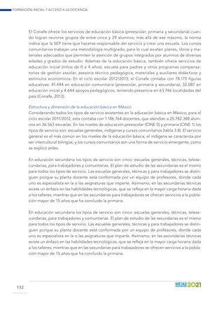 Formación inicial y acceso a la docencia
132
El Conafe ofrece los servicios de educación básica (preescolar, primaria y secundaria) cuan-
do logran reunirse grupos de entre cinco y 29 alumnos; más allá de ese máximo, la norma
indica que la SEP tiene que hacerse responsable del servicio y crear una escuela. Los cursos
comunitarios trabajan una metodología multigrado, para lo cual existen planes, libros y ma-
teriales adecuados que permiten la atención de grupos integrados por alumnos de diversas
edades y grados de estudio. Además de la educación básica, también ofrece servicios de
educación inicial (niños de 0 a 4 años), escuela para padres y otros programas compensa-
torios de gestión escolar, asesoría técnico pedagógica, materiales y auxiliares didácticos y
estímulos económicos. En el ciclo escolar 2012/2013, el Conafe contaba con 78.175 figuras
educativas: 41.444 en educación comunitaria (preescolar, primaria y secundaria), 32.087 en
educación inicial y 4.644 apoyos pedagógicos, teniendo presencia en 63.746 localidades del
país (Conafe, 2013).
Estructura y dimensión de la educación básica en México
Considerando todos los tipos de servicio existentes en la educación básica en México, para el
ciclo escolar 2011/2012, esta contaba con 1.186.764 docentes, que atendían a 25.782.388 alum-
nos en 36.563 escuelas. En los niveles de educación preescolar (CINE 0) y primaria (CINE 1) los
tipos de servicio son: escuelas generales, indígenas y cursos comunitarios (tabla 3.8). El servicio
general es el más común en los niveles de la educación básica; el indígena se caracteriza por
ser intercultural bilingüe, y los cursos comunitarios son una forma de servicio emergente, como
se explicó antes.
En educación secundaria los tipos de servicio son cinco: escuelas generales, técnicas, telese-
cundarias, para trabajadores y comunitarias. El plan de estudio de las secundarias es el mismo
para todos los tipos de servicio. Las escuelas generales, técnicas y para trabajadores se distin-
guen porque su planta docente está conformada por un equipo de profesores, donde cada
uno es especialista en la o las asignaturas que imparte. Asimismo, en las secundarias técnicas
existe un énfasis en las habilidades tecnológicas, que se refleja en la mayor carga horaria dada
a los talleres; mientras que en las secundarias para trabajadores se ofrecen servicios a la pobla-
ción mayor de 15 años que ha concluido la primaria.
En educación secundaria los tipos de servicio son cinco: escuelas generales, técnicas, telese-
cundarias, para trabajadores y comunitarias. El plan de estudio de las secundarias es el mismo
para todos los tipos de servicio. Las escuelas generales, técnicas y para trabajadores se distin-
guen porque su planta docente está conformada por un equipo de profesores, donde cada
uno es especialista en la o las asignaturas que imparte. Asimismo, en las secundarias técnicas
existe un énfasis en las habilidades tecnológicas, que se refleja en la mayor carga horaria dada
a los talleres; mientras que en las secundarias para trabajadores se ofrecen servicios a la pobla-
ción mayor de 15 años que ha concluido la primaria.
 