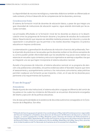 Formación inicial y acceso a la docencia
134
La disponibilidad de recursos tecnológicos y materiales didácticos también es diferenciada en
cada contexto y limita el desarrollo de las competencias de los docentes y alumnos.
Consideraciones finales
El sistema de formación inicial de docentes de educación básica, a pesar de que integra una
gran diversidad de instituciones de educación superior, sigue estando dominado por las es-
cuelas normales.
Las principales dificultades en la formación inicial de los docentes se observa en la desarti-
culación entre los programas de formación docente y los planes de estudios de la educación
básica. Desarticulación que requiere ser atendida mediante procesos de inducción y cursos de
capacitación o actualización que les permitan a los noveles docentes integrarse a la práctica
educativa en mejores condiciones.
La sistematización y generalización de esfuerzos de inducción al servicio del profesorado, fren-
te al período de prácticas en las escuelas que los docentes reciben en los últimos semestres de
su carrera pueden perder efectividad dado que los estudiantes muy pocas veces realizan sus
estancias en escuelas cuyos contextos y estructura organizativa se asemeja a aquellas a las que
se integrarán una vez que logren incorporarse al sistema educativo nacional.
Aunado a los procesos de inducción, el sistema educativo nacional, en su programa de aten-
ción a las poblaciones vulnerables, encuentra evidencias sobre el favorable impacto que tiene
el asesoramiento y acompañamiento continuo a los instructores comunitarios; estas prácticas
permiten coadyuvar una formación ya sea incipiente, o bien, en el caso de los docentes poco
pertinente a los requerimientos de la práctica.
El caso de Uruguay32
Antecedentes
Desde el punto de vista institucional, el sistema educativo uruguayo se diferencia del común de
los países en los cuales los ministerios de Educación se encuentran directamente encargados
del diseño y ejecución de las políticas educativas.
Una de esas particularidades es la existencia de dos entes autónomos consagrados en la Cons-
titución de la República. Son ellos:
32
ElEstudiodeCasoUruguayparaelcapítulo3,fuecoordinadoporelMag.GabrielErrandoneaLennon,responsable
del Área de Investigación y Estadística de la dirección de Educación del Ministerio de Educación y Cultura de
Uruguay. La autoría corresponde a la Mag. Margarita Luaces, Directora del Instituto de Perfeccionamiento y
Estudios Superiores (IPES), dependiente del Consejo de Formación en Educación de la Administración Nacional
de Educación Pública. Contó con la colaboración técnica del Mag. Rafael Rey y de la Mag. Nancy Peré, docentes
de la Unidad Académica del Pro Rectorado de Enseñanza de la Universidad de la República.
 