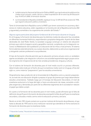 Formación inicial y acceso a la docencia
135
•	 La Administración Nacional de Educación Pública (ANEP), que rige la educación pública en los
niveles inicial, primario, medio, técnico y, hasta la aprobación de la nueva Ley de Educación
(Ley 18.437) en 2008, la formación docente.
•	 La Universidad de la República (UdelaR), regida por la Ley 12.549 del 29 de octubre de 1958,
que regula la educación pública universitaria.
Tanto la Universidad de la República como la ANEP, que tienen autonomía en acciones y deci-
siones en materia educativa, están reguladas en la Constitución de la República (artículos 202
y siguientes) y sometidas a los organismos de contralor del Estado.33
Algunos signos particulares del proyecto fundacional de la formación docente en Uruguay
En el Uruguay, la formación de docentes para los distintos niveles de educación fue concebida
en diferentes momentos históricos, respondiendo a propósitos desiguales. A partir de las ideas
declaradas de José Pedro Varela, la sociedad uruguaya construyó un sistema de educación
primaria que cubrió el espacio social y geográfico nacional, cumpliendo con la integración na-
cional, la alfabetización de la población y la educación de los niños a nivel primario. El sistema
formó además sistemáticamente a su cuerpo docente, elaborando su estructura organizacional
y otorgando carácter profesional a sus profesores.
El tipo de formación ofrecida permitió que la educación primaria actuara como un verdadero
agente socializador y de integración cultural en una sociedad segmentada según grupos socia-
les originarios de inmigraciones de las más variadas procedencias, lenguas y culturas.
Con el sistema de formación de docentes para el nivel medio ocurrió un proceso diferente,
determinado sobre todo por el hecho de que la enseñanza media nació en Uruguay a fines del
siglo xix, como instancia “preparatoria” para los estudios universitarios.
Originalmente, bajo jurisdicción de la Universidad de la República como su sección preparato-
ria, se trató de una educación dirigida a preparar al grupo de jóvenes que luego desarrollarían
estudios universitarios. Tutelado luego por el Consejo de Educación Secundaria, el nivel de
enseñanza evolucionó a lo largo del siglo xx hacia una educación de masas, sometido a múlti-
ples exigencias y demandas por parte de los diferentes segmentos de la sociedad en relación
al papel que debía cumplir.
En cuanto a la formación de los docentes para el nivel medio, puede afirmarse que la falta de
definición de perfil para la formación de docentes acompañó la falta de perfil para la enseñanza
secundaria, colocada a medio camino entre la educación primaria y terciaria.
Recién en el año 1951 el país contará con su primer instituto de formación de profesores, el que
hasta la década de 1970 será la única institución nacional que atendería en forma exclusiva la
formación de docentes para la enseñanza media.
33
Tribunal de Cuentas, Tribunal de lo Contencioso Administrativo, etcétera.
 