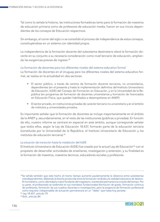 Formación inicial y acceso a la docencia
136
Tal como lo señala la historia, las instituciones formadoras tanto para la formación de maestros
de educación primaria como de profesores de educación media, fueron en sus inicios depen-
dientes de los consejos de Educación respectivos.
Sin embargo, el correr del siglo xx se consolidó el proceso de independencia de estos consejos,
constituyéndose en un sistema con identidad propia.
La independencia de la formación docente del subsistema destinatario elevó la formación do-
cente en su conjunto a su necesaria consideración como nivel terciario de educación, amplian-
do las exigencias previas de ingreso.34
La formación de docentes para los diferentes niveles del sistema educativo formal
La formación de docentes en el Uruguay para los diferentes niveles del sistema educativo for-
mal, se realiza en la actualidad en dos sectores.
•	 El sector público, a través de centros de formación docente terciarios, no universitarios,
dependientes (en el presente y hasta la implementación definitiva del Instituto Universitario
de Educación, IUDE) del Consejo de Formación en Educación, y en la Universidad de la Re-
pública (en programas de formación de docentes universitarios y formación de licenciados
en Educación Física, que quedan habilitados a desempeñarse en ANEP).
•	 El sector privado, en instituciones privadas de carácter terciario no universitario y en el ámbito
de institutos y universidades privados.
Es importante señalar que la formación de docentes se incluye mayoritariamente en el ámbito
de la ANEP y, secundariamente, en el resto de las instituciones (públicas o privadas). En función
de ello, nuestro informe se centrará en especial en este ámbito, aunque corresponde señalar
que todos ellos, según la Ley de Educación 18.437, formarán parte de la educación terciaria
(constituida por la Universidad de la República, el Instituto Universitario de Educación y los
institutos de educación terciaria).35
La situación de transición hasta la instalación del IUDE
El Instituto Universitario de Educación (IUDE) fue creado por la actual Ley de Educación36
con el
propósito de desarrollar actividades de enseñanza, investigación y extensión, y su finalidad es
la formación de maestros, maestros técnicos, educadores sociales y profesores.
34
 Se señala también que este hecho al mismo tiempo aumentó paulatinamente la distancia entre subsistemas
interdependientes, dilatando la brecha producida entre la formación recibida y la realidad educativa de destino.
El normalismo, como identidad y matriz fundante del magisterio, mantendrá permanencia a través del tiempo. Por
su parte, el profesorado se sostendrá en sus mandatos fundacionales (formación de grado, formación continua
de profesores, formación de sus cuadros docentes e investigación), pero la exigencia de formación profesional
como requisito indispensable de actuación permanecerá en un “debe” que hasta hoy persiste.
35
Ley 18.437, artículo 79.
36
Ibíd., artículo 84.
 