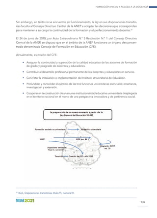 Formación inicial y acceso a la docencia
137
Sin embargo, en tanto no se encuentre en funcionamiento, la ley en sus disposiciones transito-
rias faculta al Consejo Directivo Central de la ANEP a adoptar las decisiones que correspondan
para mantener a su cargo la continuidad de la formación y el perfeccionamiento docente.37
El 24 de junio de 2010, por Acta Extraordinaria N.° 5 Resolución N.° 1 del Consejo Directivo
Central de la ANEP, se dispuso que en el ámbito de la ANEP funcionara un órgano desconcen-
trado denominado Consejo de Formación en Educación (CFE).
Actualmente, es misión del CFE:
•	 Asegurar la continuidad y superación de la calidad educativa de las acciones de formación
de grado y posgrado de docentes y educadores.
•	 Contribuir al desarrollo profesional permanente de los docentes y educadores en servicio.
•	 Concretar la instalación e implementación del Instituto Universitario de Educación.
•	 Profundizar y consolidar el ejercicio de las tres funciones universitarias esenciales: enseñanza,
investigación y extensión.
•	 Cooperarenlaconstruccióndeunanuevainstitucionalidadeducativauniversitariadesplegada
en el territorio nacional en el marco de una perspectiva innovadora y de pertinencia social.
37
	Ibíd., Disposiciones transitorias, título VI, numeral H.
 