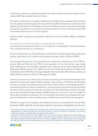 Formación inicial y acceso a la docencia
139
en formación docente) o cubriendo áreas para las cuales no existe formación específica en el
sistema ANEP (por ejemplo, Educación Física).
En relación a la formación vinculada a la docencia en la ANEP, se hace especial referencia (en el
nivel de grado) al Instituto Superior de Educación Física (ISEF) (integrado al área Ciencias de la
Salud) y a la Facultad de Humanidades y Ciencias de la Educación (en el área Ciencias Sociales
y Humanas), que ofrece en sus carreras universitarias la opción docencia. De ambas, solo el ISEF
tiene sedes de formación en el interior del país.
Importa también señalar que la educación impartida en el sector público (ANEP y UdelaR) es
gratuita41
.
Instituciones del sector privado involucradas en la formación inicial de docentes
Las instituciones privadas se ordenan en tres categorías: universidades42
, institutos universita-
rios e institutos terciarios no universitarios.
En términos generales, han sido habilitadas y acreditadas como tales (al igual que sus planes de
estudio, organización, etc.) mediante los procedimientos que regula el Decreto 308/95.
Universidad de Montevideo. Fue reconocida como institución universitaria en el año 1997 (re-
solución 358, del 29 de abril de 1997). Es una asociación civil sin fines de lucro que recoge
como antecedentes las actividades realizadas por el Instituto de Estudios Empresariales de
Montevideo (IEEM). Desde el año 2009, la carrera de Profesorado de Educación Media tiene
la habilitación del CODICEN en las especialidades Historia, Filosofía, Matemáticas, Literatura e
Inglés (Acta 56, resolución 59, del 13 de agosto de 2009).
Instituto Universitario de la Asociación Cristiana de Jóvenes. En el Instituto Universitario de la
Asociación Cristiana de Jóvenes (IUACJ), privado, reconocido por el Ministerio de Educación
y Cultura, se integra la Facultad de Educación Física. Hasta la fecha no ha realizado gestión ni
tramitación alguna para obtener habilitación o reconocimiento como institución de formación
docente. En ella se imparte la Licenciatura en Educación Física, Recreación y Deporte. El regla-
mento de la actividad académica general (2001) expone en su artículo 1.º que en el IUACJ se
desarrollarán programas educativos de nivel de grado (licenciatura), de posgraduación (pro-
gramas de educación continua, profesionales y académicos), de extensión y de investigación.
También se integran en la categoría de institutos terciarios no universitarios el Instituto María
Auxiliadora (IMA), dedicado a la formación magisterial, ubicado en el departamento de Cane-
41
 En el caso particular de la UdelaR, el artículo 66 expresa que los estudiantes que cursen estudios en sus diversas
dependencias no abonan derechos de matrículas, examen ni ningún otro derecho universitario. Los títulos y
certificados también se expiden libres del pago de todo derecho.
42
 La Ley 16.736 del 5 de enero de 1996 establece que “se reserva el uso de la denominación Universidad o sus
derivados , así como atribuir el carácter superior a la enseñanza que impartan y aplicar a los títulos y certificados
que expidan las denominaciones de licenciatura, maestría, magíster y doctor o sus derivados, a las instituciones
privadas cuyo funcionamiento hubiera sido autorizado de conformidad a las normas vigentes” (artículo 380).
 