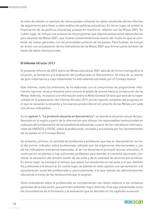 INTRODUCCIÓN
14
se trató de ofrecer un ejemplo de cómo pueden utilizarse los datos resultantes de los informes
de seguimiento para llevar a cabo análisis de políticas educativas. En tercer lugar, se analizó la
financiación de las políticas educativas puestas en marcha en relación con las Metas 2021. En
cuarto lugar, se incluyó una muestra de los programas que algunos países están desarrollando
para alcanzar las Metas 2021, que ilustran convenientemente acerca del modo en que se com-
binan las metas generales con las prioridades políticas de los países. Para finalizar, se incluyó
en anexo una actualización de los indicadores de las Metas 2021 que forman parte también de
bases de datos internacionales.
El informe Miradas 2013
El presente informe de 2013 sobre las Metas educativas 2021 aborda de forma monográfica la
situación, la formación y la evaluación del profesorado en Iberoamérica. Se trata de un asunto
de gran importancia y cuyo tratamiento ha sido además solicitado por el Consejo Asesor.
Este informe, como los anteriores, se ha elaborado con el compromiso de proporcionar infor-
mación rigurosa, veraz y relevante para conocer el grado de avance hacia la consecución de las
Metas. Además, incorpora una información sobre la Meta General Octava que será de la mayor
utilidad en la preparación del informe Miradas 2014, primer reporte completo del progreso en
el que se revisarán la situación y los avances producidos en el conjunto de las Metas y en cada
uno de sus indicadores.
En el capítulo 1, “La profesión docente en Iberoamérica”, se aborda la situación actual del pro-
fesorado en la región a partir de la información que ofrecen los responsables institucionales en
cada país de la elaboración de las estadísticas educativas, a partir de los indicadores internacio-
nales de UNESCO y OCDE, sobre el profesorado, revisada y actualizada por los representantes
de los países en el Consejo Rector.
Se presenta, primero, la cantidad de profesoras y profesores que hay en Iberoamérica; se tra-
ta del primer indicador sobre profesorado utilizado por los organismos internacionales y uno
de los indicadores educativos esenciales, al ser los docentes el principal recurso educativo. A
continuación se plantea si hay suficientes profesores para atender al creciente alumnado, me-
diante la valoración del tamaño medio de las aulas y de la cantidad de alumnos por profesor.
En tercer lugar, se consigna el tiempo que pasan los estudiantes en las aulas y el que dedican
los profesores a la docencia. En cuarto lugar, se plantea en este capítulo una aproximación a la
consideración social del profesorado y, particularmente, a la que realizan las administraciones
educativas a través de las retribuciones que le asignan.
Estos indicadores sobre el profesorado se complementan con datos relativos a los contextos
generales de la educación, que permiten entender mejor tanto las cifras aquí presentadas como
las circunstancias de la formación y la evaluación que se abordan en los capítulos sucesivos.
 