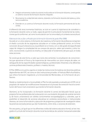 Formación inicial y acceso a la docencia
141
•	 Integrar activamente a todos los actores involucrados en la formación docente, construyendo
un sistema nacional de formación docente integrado.
•	 Recomponer la unidad del este sistema, dotando a la formación docente del estatus y cohe-
rencia académica.
•	 Extender en un continuo la formación docente inicial y la formación permanente de los do-
centes.
A diferencia de otros momentos históricos, se tuvo en cuenta la importancia de considerar a
la formación docente como un todo, capaz de permitir la articulación horizontal de las institu-
ciones que la conforman, así como la articulación con la comunidad y el contexto sociocultural.
Elaboración de un plan unificador para la formación docente de grado (Plan 2008)
Aunado en un único sistema, la formación de maestros y la formación de profesores comparten
el diseño curricular de las asignaturas ubicadas en un núcleo profesional común, en la firme
convicción de que la docencia es una profesión en sí misma, con un alto grado de especificidad
capaz de integrar la complejidad de sus campos de ejercicio: saber qué enseñar y cómo ha-
cerlo, reconociendo a quienes se enseña y sin descuidar el fundamento del para qué, en todas
estas acciones.
Se construye de esta forma un plan que reúne dos vertientes: la actualización de conocimien-
tos que aproximan al futuro y las trayectorias de intercambio con otros campos de saber, en
salvaguarda de las especificidades epistemológicas y profesionales inherentes a las diferentes
carreras profesionales (maestro, profesor o maestro técnico).
El Plan 2008 se encuentra vigente en todas las instituciones formadoras de docentes públicas
dependientes del CFE, así como en dos instituciones privadas: el Instituto María Auxiliadora,
que ofrece formación magisterial, y la Universidad de Montevideo, en la formación de pro-
fesores.
Desde su implementación a la actualidad, el Plan ha sido ajustado y evaluado por el CFE con el
propósito de realizar las modificaciones necesarias en el proceso de transición hacia la consti-
tución del futuro nivel universitario que tendrá la formación docente.
Asimismo, se ha incorporado a la formación docente la carrera de Educador Social, que se
propone formar profesionales de la educación con una titulación de grado de carácter terciario
(y de futuro universitario) con sólidos conocimientos sociopedagógicos y culturales, que le
posibiliten el desarrollo de acciones educativas en contextos sociocultares e institucionales
diversos, así como la formulación y ejecución de programas y proyectos de investigación sobre
las prácticas socioeducativas que dan fundamento, entre otras, a acciones de extensión.
Por otra parte, y al igual que en los diferentes niveles del sistema educativo formal, se han inte-
grado al currículo de formación docente inicial las temáticas de carácter transversal sostenidas
 