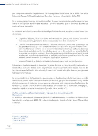 Formación inicial y acceso a la docencia
142
por programas centrales dependientes del Consejo Directivo Central de la ANEP. Son ellos
Educación Sexual, Políticas Lingüísticas, Derechos Humanos e Integración de las TIC.
En la propuesta curricular de formación inicial en Uruguay merece destacarse la relevancia que
cobra la concepción de la unidad didáctica / práctica docente, que se extiende durante los
cuatro años de formación.
La didáctica, en el componente formativo del profesional docente, surge sobre tres bases fun-
dacionales:
•	 La práctica docente, “que tiene como finalidad adquirir aptitud para enseñar, conocer el
medio educacional, penetrarse de las necesidades y fines de la enseñanza”.45
•	 La triada formativa docente de didáctica / docente adscriptor / practicante, que conjuga los
esfuerzos formativos y que tiene como fundamentación: “El sentido del practicum en la forma-
ción inicial tiene que ver tanto con el conocimiento del contexto en que los futuros docentes
desarrollarán su trabajo con la necesidad de que, a través del contacto con la realidad de la
enseñanza, comiencen a construir y desarrollar su pensamiento práctico, aquel que orientará
y gobernará tanto la interpretación de la realidad como la intervención educativa. Es esta
segunda meta la sustantiva, la que aporta significado a la primera”.46
•	 La especificidad de la didáctica en cada nivel educativo y en cada campo disciplinar.
Estos pilares fundacionales de la didáctica / práctica docente se han mantenido inalterados en
la estructura curricular de casi todos los planes de estudio vigentes hasta la época, más allá de
las diferencias en la filosofía educativa implícita en cada uno de ellos y las diversas perspectivas
teóricas interpretativas
La formación bifronte de los docentes que se propone desde esta unidad encuentra un sentido
identitario supremo en los centros de formación docente, ya que “en el contexto real y desde
el nivel académico, la didáctica es más que una asignatura, es la bisagra natural del sistema de
formación, y asume una multidimensionalidad real articuladora de la formación pedagógica,
específica y práctica desde el centro configurador de su temática”47
.
Perfiles sociodemográficos. Matriculación y egresos de la formación docente
Matriculación
La matrícula de formación docente supera los 20.000 estudiantes. Se observa a continuación
la evolución en el período 2000-2011, discriminado según tipo de oferta y áreas (Montevideo
e interior).
45
Grompone, M. (1952).
46
Angulo, F. (1993).
47
Luaces, M. (2002).
 