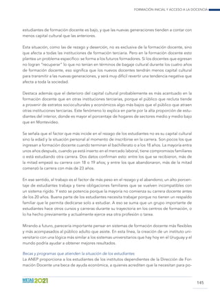 Formación inicial y acceso a la docencia
145
estudiantes de formación docente es bajo, y que las nuevas generaciones tienden a contar con
menos capital cultural que las anteriores.
Esta situación, como las de rezago y deserción, no es exclusiva de la formación docente, sino
que afecta a todas las instituciones de formación terciaria. Pero en la formación docente esto
plantea un problema específico: se forma a los futuros formadores. Si los docentes que egresan
no logran “recuperar” lo que no tenían en términos de bagaje cultural durante los cuatro años
de formación docente, eso significa que los nuevos docentes tendrán menos capital cultural
para transmitir a las nuevas generaciones, y será muy difícil revertir una tendencia negativa que
afecta a toda la sociedad.
Destaca además que el deterioro del capital cultural probablemente es más acentuado en la
formación docente que en otras instituciones terciarias, porque el público que recluta tiende
a provenir de estratos socioculturales y económicos algo más bajos que el público que atraen
otras instituciones terciarias. Este fenómeno lo explica en parte por la alta proporción de estu-
diantes del interior, donde es mayor el porcentaje de hogares de sectores medio y medio bajo
que en Montevideo.
Se señala que el factor que más incide en el rezago de los estudiantes no es su capital cultural
sino la edad y la situación personal al momento de inscribirse en la carrera. Son pocos los que
ingresan a formación docente cuando terminan el bachillerato o a los 18 años. La mayoría entra
unos años después, cuando ya está inserto en el mercado laboral, tiene compromisos familiares
o está estudiando otra carrera. Dos datos confirman esto: entre los que se recibieron, más de
la mitad empezó su carrera con 18 o 19 años; y entre los que abandonaron, más de la mitad
comenzó la carrera con más de 23 años.
En ese sentido, el trabajo es el factor de más peso en el rezago y el abandono; un alto porcen-
taje de estudiantes trabaja y tiene obligaciones familiares que se vuelven incompatibles con
un sistema rígido. Y esto se potencia porque la mayoría no comienza su carrera docente antes
de los 20 años. Buena parte de los estudiantes necesita trabajar porque no tienen un respaldo
familiar que le permita dedicarse solo a estudiar. A eso se suma que un grupo importante de
estudiantes hace otros cursos y carreras durante su trayectoria en los centros de formación, o
lo ha hecho previamente y actualmente ejerce esa otra profesión o tarea.
Mirando a futuro, parecería importante pensar en sistemas de formación docente más flexibles
y más acompasados al público adulto que asiste. En esta línea, la creación de un instituto uni-
versitario con una lógica más similar a los sistemas universitarios que hay hoy en el Uruguay y el
mundo podría ayudar a obtener mejores resultados.
Becas y programas que atienden la situación de los estudiantes
La ANEP proporciona a los estudiantes de los institutos dependientes de la Dirección de For-
mación Docente una beca de ayuda económica, a quienes acrediten que la necesitan para po-
 