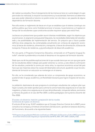 Formación inicial y acceso a la docencia
146
der realizar sus estudios. Para el otorgamiento de las mismas se tiene en cuenta (según el cupo
para todos los institutos), la situación socioeconómica y la escolaridad. Asimismo se determina
que para poder obtenerla el alumno no podrá contar con otra beca o ser pasante de alguna
dependencia de formación docente.
Para ello existe un reglamento de becas en el que se establece que el sistema constituye una
política pública que tiene como finalidad promover el acceso, la permanencia y el egreso en
tiempo de los estudiantes cuyas condiciones sociales requieran apoyo para estos fines.
Las becas con prestaciones que pueden asumir diversas modalidades, según los objetivos que
se promuevan, la asignación presupuestal dispuesta, las necesidades detectadas del estudian-
tado y las posibilidades de implementación del servicio. Sin prejuicio que a futuro puedan
definirse otras categorías, las contempladas actualmente son: a) becas de asignación econó-
mica; b) becas de residencia, alimentación y transporte; c) becas de alimentación; d) becas de
transporte; f) becas de residencia, y g) profundización de desarrollo académico.
Por otra parte, el Programa Compromiso Educativo, enmarcado en el Programa Uruguay Es-
tudia48
, atiende la problemática vinculada al descenso en los egresos de formación docente.
Dado que una de las posibles explicaciones de lo que sucede tiene que ver con que gran parte
de los estudiantes deben trabajar para poder solventar su carrera, y esto dilata la culminación
de los estudios y extiende la carrera por varios años, la coyuntura económica actual del país
hace que sea imperioso atacar las causas del desempleo estructural, ayudando a que los estu-
diantes de formación en educación se mantengan en el sistema.
Por ello, se ha considerado que además de incluir un componente de apoyo económico, se
pueda brindar el apoyo académico y la flexibilidad necesaria para lograr el egreso de los estu-
diantes.
La población destinataria de este programa la constituyen estudiantes de cualquier plan que
hayan cursado y les resten aprobar para culminar la carrera hasta diez asignaturas en el caso del
magisterio, y hasta cinco asignaturas en el caso del profesorado, incluyendo talleres, seminarios
y memoria de grado en el caso del Plan 2005 o análisis pedagógico de la práctica docente del
Plan 2008.
El acceso a la docencia. Inserción y preparación de los noveles
Condiciones de ingreso a la docencia
El artículo 69 de la Ley 18.437 establece que el Consejo Directivo Central de la ANEP, previa
consulta a los consejos y al Instituto Universitario de Educación, aprobará el estatuto docente y
del funcionario, de acuerdo a las siguientes bases:
48
	El Programa Uruguay Estudia (PUE) está coordinado por el Ministerio de Educación y Cultura (MEC) que preside
la Comisión Directiva (CD) integrada por representantes del MTSS, MEF, OPP, ANEP, UdelaR y CND.
 
