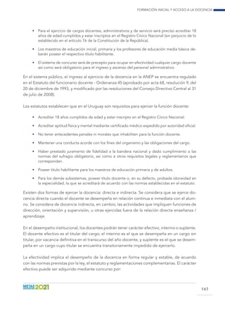 Formación inicial y acceso a la docencia
147
•	 Para el ejercicio de cargos docentes, administrativos y de servicio será preciso acreditar 18
años de edad cumplidos y estar inscriptos en el Registro Cívico Nacional (sin perjuicio de lo
establecido en el artículo 76 de la Constitución de la República).
•	 Los maestros de educación inicial, primaria y los profesores de educación media básica de-
berán poseer el respectivo título habilitante.
•	 El sistema de concurso será de precepto para ocupar en efectividad cualquier cargo docente
así como será obligatorio para el ingreso y ascenso del personal administrativo.
En el sistema público, el ingreso al ejercicio de la docencia en la ANEP se encuentra regulado
en el Estatuto del funcionario docente - Ordenanza 45 (aprobado por acta 68, resolución 9, del
20 de diciembre de 1993, y modificado por las resoluciones del Consejo Directivo Central al 31
de julio de 2008).
Los estatutos establecen que en el Uruguay son requisitos para ejercer la función docente:
•	 Acreditar 18 años cumplidos de edad y estar inscripto en el Registro Cívico Nacional.
•	 Acreditar aptitud física y mental mediante certificado médico expedido por autoridad oficial.
•	 No tener antecedentes penales ni morales que inhabiliten para la función docente.
•	 Mantener una conducta acorde con los fines del organismo y las obligaciones del cargo.
•	 Haber prestado juramento de fidelidad a la bandera nacional y dado cumplimiento a las
normas del sufragio obligatorio, así como a otros requisitos legales y reglamentarios que
correspondan.
•	 Poseer título habilitante para los maestros de educación primaria y de adultos.
•	 Para los demás subsistemas, poseer título docente o, en su defecto, probada idoneidad en
la especialidad, la que se acreditará de acuerdo con las normas establecidas en el estatuto.
Existen dos formas de ejercer la docencia: directa e indirecta. Se considera que se ejerce do-
cencia directa cuando el docente se desempeña en relación continua e inmediata con el alum-
no. Se considera de docencia indirecta, en cambio, las actividades que impliquen funciones de
dirección, orientación y supervisión, u otras ejercidas fuera de la relación directa enseñanza /
aprendizaje.
En el desempeño institucional, los docentes podrán tener carácter efectivo, interino o suplente.
El docente efectivo es el titular del cargo; el interino es el que se desempeña en un cargo sin
titular, por vacancia definitiva en el transcurso del año docente, y suplente es el que se desem-
peña en un cargo cuyo titular se encuentra transitoriamente impedido de ejercerlo.
La efectividad implica el desempeño de la docencia en forma regular y estable, de acuerdo
con las normas previstas por la ley, el estatuto y reglamentaciones complementarias. El carácter
efectivo puede ser adquirido mediante concurso por:
 