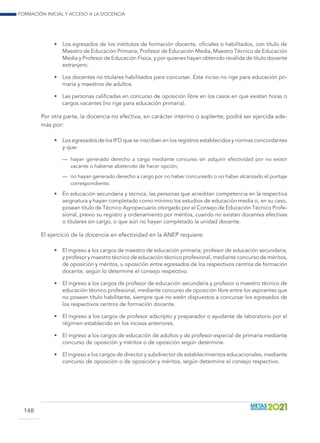 Formación inicial y acceso a la docencia
148
•	 Los egresados de los institutos de formación docente, oficiales o habilitados, con título de
Maestro de Educación Primaria, Profesor de Educación Media, Maestro Técnico de Educación
Media y Profesor de Educación Física, y por quienes hayan obtenido reválida de título docente
extranjero.
•	 Los docentes no titulares habilitados para concursar. Este inciso no rige para educación pri-
maria y maestros de adultos.
•	 Las personas calificadas en concurso de oposición libre en los casos en que existan horas o
cargos vacantes (no rige para educación primaria).
Por otra parte, la docencia no efectiva, en carácter interino o suplente, podrá ser ejercida ade-
más por:
•	 Los egresados de los IFD que se inscriben en los registros establecidos y normas concordantes
y que:
—	 hayan generado derecho a cargo mediante concurso sin adquirir efectividad por no existir
vacante o haberse abstenido de hacer opción;
—	 no hayan generado derecho a cargo por no haber concursado o no haber alcanzado el puntaje
correspondiente.
•	 En educación secundaria y técnica, las personas que acreditan competencia en la respectiva
asignatura y hayan completado como mínimo los estudios de educación media o, en su caso,
posean título de Técnico Agropecuario otorgado por el Consejo de Educación Técnico Profe-
sional, previo su registro y ordenamiento por méritos, cuando no existan docentes efectivas
o titulares sin cargo, o que aún no hayan completado la unidad docente.
El ejercicio de la docencia en efectividad en la ANEP requiere:
•	 El ingreso a los cargos de maestro de educación primaria; profesor de educación secundaria,
y profesor y maestro técnico de educación técnico profesional, mediante concurso de méritos,
de oposición y méritos, u oposición entre egresados de los respectivos centros de formación
docente, según lo determine el consejo respectivo.
•	 El ingreso a los cargos de profesor de educación secundaria y profesor o maestro técnico de
educación técnico profesional, mediante concurso de oposición libre entre los aspirantes que
no poseen título habilitante, siempre que no estén dispuestos a concursar los egresados de
los respectivos centros de formación docente.
•	 El ingreso a los cargos de profesor adscripto y preparador o ayudante de laboratorio por el
régimen establecido en los incisos anteriores.
•	 El ingreso a los cargos de educación de adultos y de profesor especial de primaria mediante
concurso de oposición y méritos o de oposición según determine.
•	 El ingreso a los cargos de director y subdirector de establecimientos educacionales, mediante
concurso de oposición o de oposición y méritos, según determine el consejo respectivo.
 