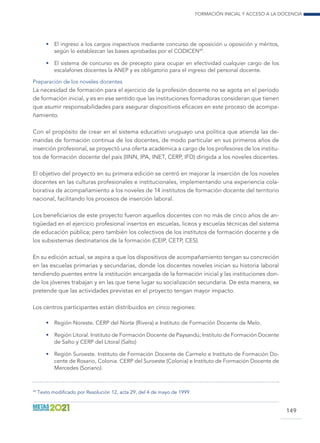 Formación inicial y acceso a la docencia
149
•	 El ingreso a los cargos inspectivos mediante concurso de oposición u oposición y méritos,
según lo establezcan las bases aprobadas por el CODICEN49
.
•	 El sistema de concurso es de precepto para ocupar en efectividad cualquier cargo de los
escalafones docentes la ANEP y es obligatorio para el ingreso del personal docente.
Preparación de los noveles docentes
La necesidad de formación para el ejercicio de la profesión docente no se agota en el período
de formación inicial, y es en ese sentido que las instituciones formadoras consideran que tienen
que asumir responsabilidades para asegurar dispositivos eficaces en este proceso de acompa-
ñamiento.
Con el propósito de crear en el sistema educativo uruguayo una política que atienda las de-
mandas de formación continua de los docentes, de modo particular en sus primeros años de
inserción profesional, se proyectó una oferta académica a cargo de los profesores de los institu-
tos de formación docente del país (IINN, IPA, INET, CERP, IFD) dirigida a los noveles docentes.
El objetivo del proyecto en su primera edición se centró en mejorar la inserción de los noveles
docentes en las culturas profesionales e institucionales, implementando una experiencia cola-
borativa de acompañamiento a los noveles de 14 institutos de formación docente del territorio
nacional, facilitando los procesos de inserción laboral.
Los beneficiarios de este proyecto fueron aquellos docentes con no más de cinco años de an-
tigüedad en el ejercicio profesional insertos en escuelas, liceos y escuelas técnicas del sistema
de educación pública; pero también los colectivos de los institutos de formación docente y de
los subsistemas destinatarios de la formación (CEIP, CETP, CES).
En su edición actual, se aspira a que los dispositivos de acompañamiento tengan su concreción
en las escuelas primarias y secundarias, donde los docentes noveles inician su historia laboral
tendiendo puentes entre la institución encargada de la formación inicial y las instituciones don-
de los jóvenes trabajan y en las que tiene lugar su socialización secundaria. De esta manera, se
pretende que las actividades previstas en el proyecto tengan mayor impacto.
Los centros participantes están distribuidos en cinco regiones:
•	 Región Noreste. CERP del Norte (Rivera) e Instituto de Formación Docente de Melo.
•	 Región Litoral. Instituto de Formación Docente de Paysandú; Instituto de Formación Docente
de Salto y CERP del Litoral (Salto)
•	 Región Suroeste. Instituto de Formación Docente de Carmelo e Instituto de Formación Do-
cente de Rosario, Colonia. CERP del Suroeste (Colonia) e Instituto de Formación Docente de
Mercedes (Soriano).
49
Texto modificado por Resolución 12, acta 29, del 4 de mayo de 1999.
 