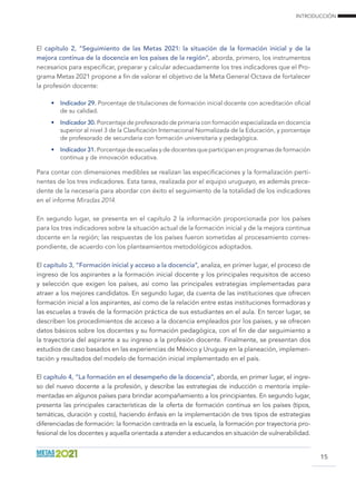 INTRODUCCIÓN
15
El capítulo 2, “Seguimiento de las Metas 2021: la situación de la formación inicial y de la
mejora continua de la docencia en los países de la región”, aborda, primero, los instrumentos
necesarios para especificar, preparar y calcular adecuadamente los tres indicadores que el Pro-
grama Metas 2021 propone a fin de valorar el objetivo de la Meta General Octava de fortalecer
la profesión docente:
•	 Indicador 29. Porcentaje de titulaciones de formación inicial docente con acreditación oficial
de su calidad.
•	 Indicador 30. Porcentaje de profesorado de primaria con formación especializada en docencia
superior al nivel 3 de la Clasificación Internacional Normalizada de la Educación, y porcentaje
de profesorado de secundaria con formación universitaria y pedagógica.
•	 Indicador 31. Porcentaje de escuelas y de docentes que participan en programas de formación
continua y de innovación educativa.
Para contar con dimensiones medibles se realizan las especificaciones y la formalización perti-
nentes de los tres indicadores. Esta tarea, realizada por el equipo uruguayo, es además prece-
dente de la necesaria para abordar con éxito el seguimiento de la totalidad de los indicadores
en el informe Miradas 2014.
En segundo lugar, se presenta en el capítulo 2 la información proporcionada por los países
para los tres indicadores sobre la situación actual de la formación inicial y de la mejora continua
docente en la región; las respuestas de los países fueron sometidas al procesamiento corres-
pondiente, de acuerdo con los planteamientos metodológicos adoptados.
El capítulo 3, “Formación inicial y acceso a la docencia”, analiza, en primer lugar, el proceso de
ingreso de los aspirantes a la formación inicial docente y los principales requisitos de acceso
y selección que exigen los países, así como las principales estrategias implementadas para
atraer a los mejores candidatos. En segundo lugar, da cuenta de las instituciones que ofrecen
formación inicial a los aspirantes, así como de la relación entre estas instituciones formadoras y
las escuelas a través de la formación práctica de sus estudiantes en el aula. En tercer lugar, se
describen los procedimientos de acceso a la docencia empleados por los países, y se ofrecen
datos básicos sobre los docentes y su formación pedagógica, con el fin de dar seguimiento a
la trayectoria del aspirante a su ingreso a la profesión docente. Finalmente, se presentan dos
estudios de caso basados en las experiencias de México y Uruguay en la planeación, implemen-
tación y resultados del modelo de formación inicial implementado en el país.
El capítulo 4, “La formación en el desempeño de la docencia”, aborda, en primer lugar, el ingre-
so del nuevo docente a la profesión, y describe las estrategias de inducción o mentoría imple-
mentadas en algunos países para brindar acompañamiento a los principiantes. En segundo lugar,
presenta las principales características de la oferta de formación continua en los países (tipos,
temáticas, duración y costo), haciendo énfasis en la implementación de tres tipos de estrategias
diferenciadas de formación: la formación centrada en la escuela, la formación por trayectoria pro-
fesional de los docentes y aquella orientada a atender a educandos en situación de vulnerabilidad.
 