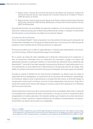 Formación inicial y acceso a la docencia
150
•	 Región centro. Instituto de Formación Docente de San Ramón de Canelones, Instituto de
Formación Docente de San José, Instituto de Formación Docente de Trinidad en Flores y
CERP del Centro en Florida.
•	 Región Sureste. Instituto de Formación Docente de Pando e Instituto de Formación Docente
de la Costa, Canelones; CERP del Este, Maldonado, e Instituto Normal de Enseñanza Técnica
(INET) de Montevideo.
Se pretende fomentar las actividades de extensión académica en los centros de formación en
educación; elaborar pautas para el desarrollo profesional de noveles, e impulsar el intercambio
de información y conocimientos vinculados con la inserción laboral.
La evaluación de los docentes
Como ha señalado Ravela50
, hasta el presente, los instrumentos formales para la evaluación de
los docentes empleados en el Uruguay son básicamente dos: el concurso y los informes que se
producen como resultado de las visitas de dirección e inspección.
El concurso certifica, por un lado, la capacidad de un individuo para desempeñar una función,
y al mismo tiempo, ordena los postulantes según los resultados.
Por su parte, las visitas de clase realizadas por la dirección institucional y/o la inspección, si
bien se encuentran instituidas como un mecanismo de orientación y apoyo a la mejora del
desempeño docente, constituyen también un instrumento de calificación de la calidad de ese
desempeño51
, teniendo el puntaje asignado consecuencias directas e importantes para la ca-
rrera profesional, en tanto determinan ordenamientos en las listas de elección de cargos. Esta
doble circunstancia tensiona la situación tanto para el evaluador como para quien es evaluado.
Cuando se analiza el detalle de los instrumentos empleados, se observa que se evalúa la
capacidad técnico-pedagógica, la conducción de los procesos de enseñanza y aprendizaje,
la orientación dada al curso, la planificación y el desarrollo del mismo, el clima de trabajo, la
cooperación institucional e iniciativa, así como el trato dispensado a los alumnos. Todo ello a
través de la observación directa del trabajo en el aula y a partir de lo dispuesto en el Estatuto
del Funcionario Docente.
Tradicionalmente la estructura de la carrera docente se ha consolidado sobre todo a través de
los resultados de la aplicación de estos instrumentos, a los que se suma el componente de la
antigüedad en el sistema educativo. Es menester señalar que el sistema de carrera docente en
Uruguay no incluye incentivos ni expresa diferencias vinculadas a los desempeños. Los docen-
tes perciben sus salarios de acuerdo a su antigüedad.
50
 Ravela, P. (2008).
51
 Existen formularios específicos y de carácter general para las visitas de dirección y de inspección que surgen
de lo dispuesto en el Estatuto del Funcionario Docente (Ordenanza 45, aprobado por acta 68, resolución 9, 20
de diciembre de 1993, complementado y modificado por las resoluciones del CODICEN de la ANEP en 2009.
 