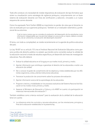 Formación inicial y acceso a la docencia
151
Todo ello conduce a la necesidad de instalar dispositivos de evaluación de tipo formativo que
eviten su visualización como estrategia de vigilancia jerárquica, conjuntamente con un buen
sistema de evaluación docente con fines de certificación y selección, vinculado a un nuevo
esquema de carrera docente.
Como ha expresado Tenti Fanfani (2002) es importante no perder de vista que el docente no
solo es evaluado por sus superiores jerárquicos. También es un evaluador sistemático y profe-
sional de sus alumnos.
Y de la misma manera que se considera la evaluación del desempeño de los estudiantes como
información indispensable que nos permite trabajar en procura de su mejora, debería conside-
rarse, de ser coherentes, la evaluación del desempeño docente52
.
El tema, con toda su complejidad, se instala recientemente en la agenda de política educativa
del país.
La Ley 18.437 en su artículo 113 crea el Instituto Nacional de Evaluación Educativa como per-
sona jurídica de derecho público no estatal, que tendrá como cometido evaluar la calidad de
la educación nacional a través de estudios específicos y el desarrollo de líneas de investigación
educativas. Para ello deberá:
•	 Evaluar la calidad educativa en el Uruguay en sus niveles inicial, primario y medio.
•	 Aportar información que contribuya a garantizar el derecho de los educandos a recibir una
educación de calidad.
•	 Dar a conocer el grado de cumplimiento de los objetivos y metas establecidos por los dife-
rentes organismos, entes y demás instituciones educativas.
•	 Favorecer la producción de conocimiento sobre los procesos de evaluación.
•	 Aportar información acerca de los aprendizajes de los educandos.
•	 Proponer criterios y modalidades en los procesos evaluativos del Sistema Nacional de Edu-
cación en los niveles inicial, primario y medio.
•	 Asesorar al Ministerio de Educación y Cultura y a la ANEP en cuanto a la participación en
instancias internacionales de evaluación.53
También establece como criterios rectores54
para la evaluación de la calidad de la educación
tener en cuenta:
•	 La coherencia entre los currículos y recursos educativos, con las orientaciones, principios y
fines de la educación establecidos en la presente ley.
52
Pérez, M. (2010).
53
Ley 18.437, artículo 115, título IV.
54
Ley 18.437, artículo 116, título IV.
 