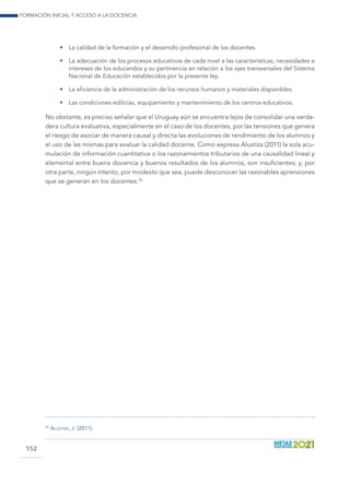 Formación inicial y acceso a la docencia
152
•	 La calidad de la formación y el desarrollo profesional de los docentes.
•	 La adecuación de los procesos educativos de cada nivel a las características, necesidades e
intereses de los educandos y su pertinencia en relación a los ejes transversales del Sistema
Nacional de Educación establecidos por la presente ley.
•	 La eficiencia de la administración de los recursos humanos y materiales disponibles.
•	 Las condiciones edilicias, equipamiento y mantenimiento de los centros educativos.
No obstante, es preciso señalar que el Uruguay aún se encuentra lejos de consolidar una verda-
dera cultura evaluativa, especialmente en el caso de los docentes, por las tensiones que genera
el riesgo de asociar de manera causal y directa las evoluciones de rendimiento de los alumnos y
el uso de las mismas para evaluar la calidad docente. Como expresa Alustiza (2011) la sola acu-
mulación de información cuantitativa o los razonamientos tributarios de una causalidad lineal y
elemental entre buena docencia y buenos resultados de los alumnos, son insuficientes; y, por
otra parte, ningún intento, por modesto que sea, puede desconocer las razonables aprensiones
que se generan en los docentes.55
55
	 Alustiza, J. (2011).
 