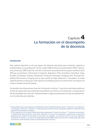 155
Capítulo 4
La formación en el desempeño
de la docencia
Introducción
Este capítulo describe la ruta que siguen los sistemas educativos para actualizar, capacitar y
profesionalizar a sus profesores56
de los niveles CINE 0 (educación preescolar), CINE 1 (educa-
ción primaria) y CINE 2 (primer ciclo de la educación secundaria) de los países miembros de la
OEI que suministraron información al respecto: Argentina, Chile, Colombia, Costa Rica, Cuba,
Ecuador, El Salvador, España, Guatemala, Honduras, Nicaragua, Paraguay, Perú, Portugal, Re-
pública Dominicana y Uruguay, por lo que cuando se haga referencia a “los países” se alude
específicamente a este grupo. Este reporte es realizado gracias a la información reunida por los
enlaces oficiales de dichos países.
Se abordan tres dimensiones clave de la formación continua57
: la primera está relacionada con
la fase de ingreso del nuevo docente a la profesión y se enfoca, concretamente, a la descripción
de las estrategias de inducción implementadas en algunos países para brindar acompañamien-
to a los docentes principiantes.
56
Cabe señalar que en este capítulo se empleará de manera indistinta la denominación “docentes” y “profesores”;
sin embargo, el término “maestros” se reservará para la denominación del grado académico obtenido tras la
realización de estudios de maestría.
57
En los capítulos 3 y 4 se usarán indistintamente las expresiones “formación continua”, “formación permanente”
y “perfeccionamiento docente” para hacer referencia a la tarea de actualización, capacitación y superación
profesional que realizan los docentes en funciones; sin embargo, se procurará evitar el uso de la expresión
“formación en servicio”, ya que como señala Aguerrondo (2002), hasta cierto punto no resulta adecuada, pues
la formación inicial también puede ser realizada durante el servicio.
 