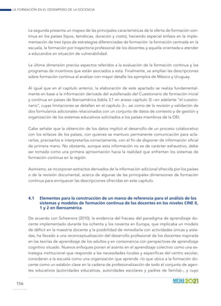 La formación en el desempeño de la docencia
156
La segunda presenta un mapeo de las principales características de la oferta de formación con-
tinua en los países (tipos, temáticas, duración y costo), haciendo especial énfasis en la imple-
mentación de tres tipos de estrategias diferenciadas de formación: la formación centrada en la
escuela, la formación por trayectoria profesional de los docentes y aquella orientada a atender
a educandos en situación de vulnerabilidad.
La última dimensión precisa aspectos referidos a la evaluación de la formación continua y los
programas de incentivos que están asociados a esta. Finalmente, se amplían las descripciones
sobre formación continua al analizar con mayor detalle los ejemplos de México y Uruguay.
Al igual que en el capítulo anterior, la elaboración de este apartado se realiza fundamental-
mente en base a la información derivada del autollenado del Cuestionario de formación inicial
y continua en países de Iberoamérica (tabla 3.1 en anexo capítulo 3) –en adelante “el cuestio-
nario”, cuyas limitaciones se detallan en el capítulo 3–, así como de la revisión y validación de
dos formularios adicionales relacionados con un conjunto de datos de contexto y de gestión y
organización de los sistemas educativos solicitados a los países miembros de la OEI.
Cabe señalar que la obtención de los datos implicó el desarrollo de un proceso colaborativo
con los enlaces de los países, con quienes se mantuvo permanente comunicación para acla-
rarlos, precisarlos e interpretarlos correctamente, con el fin de disponer de información oficial
de primera mano. No obstante, aunque esta información no es de carácter exhaustivo, debe
ser tomada como una primera aproximación hacia la realidad que enfrentan los sistemas de
formación continua en la región.
Asimismo, se incorporan extractos derivados de la información adicional ofrecida por los países
o de la revisión documental, acerca de algunas de las principales dimensiones de formación
continua para enriquecer las descripciones ofrecidas en este capítulo.
4.1	 Elementos para la construcción de un marco de referencia para el análisis de los
sistemas y modelos de formación continua de los docentes en los niveles CINE 0,
1 y 2 en Iberoamérica
De acuerdo con Scheerens (2010), la evidencia del fracaso del paradigma de aprendizaje do-
cente implementado durante los ochenta y los noventa en Europa, que implicaba un modelo
de déficit en la maestría docente y la posibilidad de remediarla con actividades únicas y aisla-
das, ha llevado a una reconceptualización del desarrollo profesional de los docentes inspirada
en las teorías de aprendizaje de los adultos y en consonancia con perspectivas de aprendizaje
cognitivo situado. Nuevos enfoques ponen el acento en el aprendizaje colectivo como una es-
trategia institucional que responde a las necesidades locales y específicas del centro escolar;
consideran a la escuela como una organización que aprende –lo que ubica a la formación do-
cente como un eslabón clave en la cadena de profesionalización de todo el conjunto de agen-
tes educativos (autoridades educativas, autoridades escolares y padres de familia)–, y cuyo
 