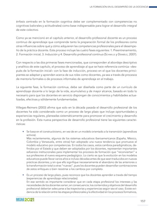 La formación en el desempeño de la docencia
157
énfasis centrado en la formación cognitiva debe ser complementado con competencias no
cognitivas (valorales y actitudinales) como base indispensable para lograr el desarrollo integral
de este colectivo.
Como ya se mencionó en el capítulo anterior, el desarrollo profesional docente es un proceso
continuo de aprendizaje que comprende tanto la preparación formal de los profesores como
otras influencias sobre qué y cómo adquieren las competencias profesionales para el desempe-
ño de la práctica docente. Este proceso incluye las cuatro fases siguientes: 1. Preentrenamiento,
2. Formación inicial, 3. Inducción y 4. Desarrollo profesional continuo (Schwille y Dembélé, 2007).
Con respecto a las dos primeras fases mencionadas, que corresponden al abordaje descriptivo
y analítico de este capítulo, el proceso de aprendizaje al que se hace referencia continúa –des-
pués de la formación inicial– con la fase de inducción, proceso en el que los docentes princi-
piantes se adaptan y aprenden acerca de sus roles como docentes, ya sea a través de procesos
de mentoría formales o de procesos informales de aprendizaje en el trabajo.
La siguiente fase, la formación continua, debe ser diseñada como parte de un currículo de
aprendizaje docente a lo largo de la vida, acumulativo y de mayor alcance, basado en todo lo
necesario para que los docentes en servicio dispongan de conocimientos y habilidades actua-
lizadas, efectivas y sólidamente fundamentadas.
Villegas-Reimers (2003) afirma que solo en la década pasada el desarrollo profesional de los
docentes ha sido considerado como un proceso de largo plazo que incluye oportunidades y
experiencias regulares, planeadas sistemáticamente para promover el crecimiento y desarrollo
en la profesión. Esta nueva perspectiva de desarrollo profesional tiene las siguientes caracte-
rísticas:
•	 Se basa en el constructivismo, en vez de en un modelo orientado a la transmisión (aprendices
activos).
	 Más recientemente, algunos de los sistemas educativos iberoamericanos (España, México,
Colombia y Venezuela, entre otros) han adoptado una nueva tendencia que promueve el
modelo educativo por competencias. En todos los casos, estos cambios paradigmáticos, de-
finidos por el Estado y que deben ser adoptados por los docentes, representan importantes
esfuerzos institucionales para implementar los procesos de formación que “reconviertan” a
sus profesores al nuevo esquema pedagógico. Lo cierto es que la evolución en los modelos
educativos puede llevar varios años e incluso décadas antes de que sean traducidos en nuevas
prácticas docentes; y sin que ello signifique necesariamente el abandono de las anteriores o
la transformación total a otras “nuevas”, pues los docentes pueden desarrollar combinaciones
de estos enfoques o bien resistirse a los cambios por completo.
•	 Es un proceso de largo plazo, pues reconoce que los docentes aprenden a través del tiempo
(experiencias de aprendizaje relacionadas).
	 En ese sentido es importante considerar que en cada etapa profesional los intereses y las
necesidades de los docentes varían; en consecuencia, los contenidos y objetivos del desarrollo
profesional deberían adecuarse a las trayectorias y experiencias según sea el caso. Existe evi-
dencia de la relación entre las etapas profesionales y la efectividad en los procesos formativos,
 