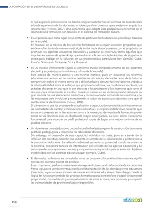 La formación en el desempeño de la docencia
158
lo que sugiere la conveniencia de diseñar programas de formación continua de acuerdo a los
años de experiencia de los docentes, su liderazgo y los contextos que caracterizan su práctica
docente (Day y otros, 2007). Una experiencia que adopta esta perspectiva la tenemos en el
diseño de una formación por estadios en el sistema de formación cubano.
•	 Es un proceso que toma lugar en un contexto particular (actividades de aprendizaje basadas
en la escuela).
	 En realidad, en la mayoría de los sistemas formativos en la región coexisten programas que
se desarrollan tanto de manera vertical, de arriba hacia abajo, y masiva, con el propósito de
promover las agendas educativas nacionales y asegurar su cobertura, como aquellos que
impulsan esquemas de aprendizaje que involucran a la comunidad educativa, de abajo hacia
arriba, para trabajar en la solución de sus problemáticas particulares (por ejemplo, Cuba,
España, Nicaragua, Paraguay, Perú y Uruguay).
•	 Es un proceso íntimamente ligado a la reforma escolar (empoderamiento de los docentes
afectado y soportado por la reforma y cultura de la escuela).
	 Esto sucede de manera parcial y con muchos matices, pues en ocasiones las reformas
educativas encuentran en su camino resistencias al cambio, derivadas tanto de la falta de
comprensión sobre el mismo como de la dificultad para ejecutar las innovaciones debido a
la incompatibilidad entre el enfoque que propone la reforma, las condiciones escolares, las
prácticas docentes en uso que le son efectivas a los profesores y los incentivos que tiene el
docente para implementar el cambio. El éxito o fracaso en su implementación depende en
gran medida de una elaboración cuidadosa y consensuada del contenido de la reforma y de
las estrategias para involucrar y comprometer a todos los sujetos participantes para que el
cambio ocurra efectivamente (Fullan, 2002).
	 Si bien es cierto que los procesos de actualización y capacitación son una vía para instrumentar
las necesidades de cambio e innovaciones educativas, es imprescindible tener presente que
existe un consenso en la literatura en torno a la necesidad de impulsar la formación profe-
sional de los docentes con un objetivo de mayor envergadura, es decir, como mecanismo
fundamental para alcanzar un perfil profesional capaz de lograr una mejora continua de su
práctica docente.
•	 Un docente es concebido como un profesional reflexivo (apoyo en la construcción de nuevas
prácticas pedagógicas y desarrollo de habilidades docentes).
	 Sin embargo, el desarrollo de esta capacidad individual no basta, pues es a través de la
reflexión del colectivo docente que aumenta el sentido de la colaboración y pertenencia a
la comunidad educativa. La reflexión individual aumenta su potencial cuando se nutre de
la colectiva, encuentra canales de interlocución con el resto de los agentes educativos y se
construyen las concepciones comunes y compromisos compartidos para alcanzar los objetivos
establecidos por los sistemas educativos (por ejemplo, Cuba).
•	 El desarrollo profesional es concebido como un proceso colaborativo (interacciones signifi-
cativas con diversos grupos de actores).
	 Estecompromisoyesfuerzocolectivorindemayoresfrutoscuandolaformacióndelosdocentes
frente a grupo es complementada con la profesionalización de los demás agentes educativos
(directores, supervisores e, incluso, las mismas autoridades educativas). Sin embargo, desde la
lógica del funcionamiento de los procesos formativos poco se menciona el papel fundamental
propiciatorio, de mediación y acompañamiento de estos actores para promover y compartir
las oportunidades de profesionalización disponibles.
 