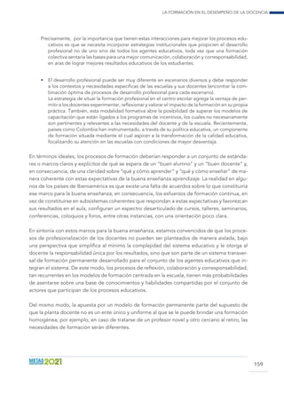 La formación en el desempeño de la docencia
159
Precisamente, por la importancia que tienen estas interacciones para mejorar los procesos edu-
cativos es que se necesita incorporar estrategias institucionales que propicien el desarrollo
profesional no de uno sino de todos los agentes educativos, toda vez que una formación
colectiva sentaría las bases para una mejor comunicación, colaboración y corresponsabilidad,
en aras de lograr mejores resultados educativos de los estudiantes.
•	 El desarrollo profesional puede ser muy diferente en escenarios diversos y debe responder
a los contextos y necesidades específicas de las escuelas y sus docentes (encontrar la com-
binación óptima de procesos de desarrollo profesional para cada escenario).
	 La estrategia de situar la formación profesional en el centro escolar agrega la ventaja de per-
mitir a los docentes experimentar, reflexionar y valorar el impacto de la formación en su propia
práctica. También, esta modalidad formativa abre la posibilidad de superar los modelos de
capacitación que están ligados a los programas de incentivos, los cuales no necesariamente
son pertinentes y relevantes a las necesidades del docente y de la escuela. Recientemente,
países como Colombia han instrumentado, a través de su política educativa, un componente
de formación situada mediante el cual aspiran a la transformación de la calidad educativa,
focalizando su atención en las escuelas con condiciones de mayor desventaja.
En términos ideales, los procesos de formación deberían responder a un conjunto de estánda-
res o marcos claros y explícitos de qué se espera de un “buen alumno” y un “buen docente” y,
en consecuencia, de una claridad sobre “qué y cómo aprender” y “qué y cómo enseñar” de ma-
nera coherente con estas expectativas de la buena enseñanza aprendizaje. La realidad en algu-
nos de los países de Iberoamérica es que existe una falta de acuerdos sobre lo que constituiría
ese marco para la buena enseñanza; en consecuencia, los esfuerzos de formación continua, en
vez de constituirse en subsistemas coherentes que respondan a estas expectativas y favorezcan
sus resultados en el aula, configuran un espectro desarticulado de cursos, talleres, seminarios,
conferencias, coloquios y foros, entre otras instancias, con una orientación poco clara.
En sintonía con estos marcos para la buena enseñanza, estamos convencidos de que los proce-
sos de profesionalización de los docentes no pueden ser planteados de manera aislada, bajo
una perspectiva que simplifica al mínimo la complejidad del sistema educativo y le otorga al
docente la responsabilidad única por los resultados, sino que son parte de un sistema transver-
sal de formación permanente desarrollado para el conjunto de los agentes educativos que in-
tegran el sistema. De este modo, los procesos de reflexión, colaboración y corresponsabilidad,
tan recurrentes en los modelos de formación centrada en la escuela, tienen más probabilidades
de asentarse sobre una base de conocimientos y habilidades compartidas por el conjunto de
actores que participan de los procesos educativos.
Del mismo modo, la apuesta por un modelo de formación permanente parte del supuesto de
que la planta docente no es un ente único y uniforme al que se le puede brindar una formación
homogénea; por ejemplo, en caso de tratarse de un profesor novel y otro cercano al retiro, las
necesidades de formación serán diferentes.
 