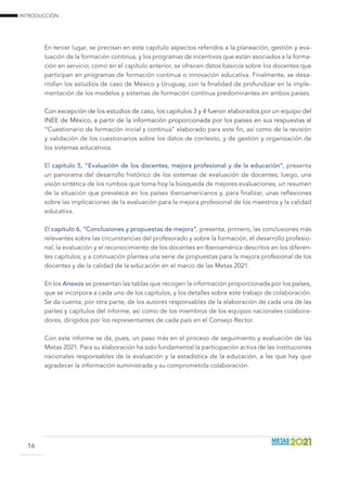 INTRODUCCIÓN
16
En tercer lugar, se precisan en este capítulo aspectos referidos a la planeación, gestión y eva-
luación de la formación continua, y los programas de incentivos que están asociados a la forma-
ción en servicio; como en el capítulo anterior, se ofrecen datos básicos sobre los docentes que
participan en programas de formación continua o innovación educativa. Finalmente, se desa-
rrollan los estudios de caso de México y Uruguay, con la finalidad de profundizar en la imple-
mentación de los modelos y sistemas de formación continua predominantes en ambos países.
Con excepción de los estudios de caso, los capítulos 3 y 4 fueron elaborados por un equipo del
INEE de México, a partir de la información proporcionada por los países en sus respuestas al
“Cuestionario de formación inicial y continua” elaborado para este fin, así como de la revisión
y validación de los cuestionarios sobre los datos de contexto, y de gestión y organización de
los sistemas educativos.
El capítulo 5, “Evaluación de los docentes, mejora profesional y de la educación”, presenta
un panorama del desarrollo histórico de los sistemas de evaluación de docentes; luego, una
visión sintética de los rumbos que toma hoy la búsqueda de mejores evaluaciones, un resumen
de la situación que prevalece en los países iberoamericanos y, para finalizar, unas reflexiones
sobre las implicaciones de la evaluación para la mejora profesional de los maestros y la calidad
educativa.
El capítulo 6, “Conclusiones y propuestas de mejora”, presenta, primero, las conclusiones más
relevantes sobre las circunstancias del profesorado y sobre la formación, el desarrollo profesio-
nal, la evaluación y el reconocimiento de los docentes en Iberoamérica descritos en los diferen-
tes capítulos; y a cotinuación plantea una serie de propuestas para la mejora profesional de los
docentes y de la calidad de la educación en el marco de las Metas 2021.
En los Anexos se presentan las tablas que recogen la información proporcionada por los países,
que se incorpora a cada uno de los capítulos, y los detalles sobre este trabajo de colaboración.
Se da cuenta, por otra parte, de los autores responsables de la elaboración de cada una de las
partes y capítulos del informe, así como de los miembros de los equipos nacionales colabora-
dores, dirigidos por los representantes de cada país en el Consejo Rector.
Con este informe se da, pues, un paso más en el proceso de seguimiento y evaluación de las
Metas 2021. Para su elaboración ha sido fundamental la participación activa de las instituciones
nacionales responsables de la evaluación y la estadística de la educación, a las que hay que
agradecer la información suministrada y su comprometida colaboración.
 