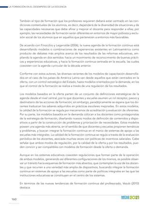 La formación en el desempeño de la docencia
160
También el tipo de formación que los profesores requieren deberá estar centrado en las con-
diciones contextuales de los alumnos, es decir, dependerá de la diversidad de situaciones y de
las capacidades necesarias que debe afinar y mejorar el docente para responder a ellas; por
ejemplo, las necesidades de formación serán diferentes en entornos de mayor pobreza y exclu-
sión social de los alumnos que en aquellos que pertenecen a entornos más favorables.
De acuerdo con Finocchio y Legarralde (2006), la nueva agenda de la formación continua está
desarrollando modelos o combinaciones de experiencias existentes en Latinoamérica como
producto de debates más amplios acerca de los resultados de las reformas educativas, am-
pliando la agenda en dos sentidos: hacia un movimiento de reconocimiento de buenas prácti-
cas y experiencias educativas, y hacia la formación continua centrada en la escuela, las cuales
coexisten con la agenda curricular de la década anterior.
Conforme con estos autores, las diversas variantes de los modelos de capacitación desarrolla-
dos en el caso de los países de América Latina van desde aquellos que están centrados en la
oferta, con un control estratégico del Estado, hasta modelos orientados por la demanda, en los
que el control de la formación se realiza a través de una regulación de los resultados.
Los modelos basados en la oferta parten de un conjunto de definiciones estratégicas de la
agenda desde el nivel central, por lo que docentes y escuelas asumen un rol receptor, pasivo y
destinatario de las acciones de formación; sin embargo, paradójicamente se espera que los do-
centes traduzcan los saberes adquiridos en prácticas escolares mejoradas. En estos modelos,
la calidad de la formación se regula por mecanismos de acreditación y evaluación de oferentes.
Por su parte, los modelos basados en la demanda colocan a los docentes como protagonistas
de la estrategia de formación, diseñando nuevos modos de definición de contenidos y dispo-
sitivos a partir de la construcción de problemas y priorización de necesidades. Estos modelos
poseen una agenda más abierta, en el sentido de que docentes y escuelas proponen temáticas
y problemas, y buscan integrar la formación continua en el marco de sistemas de apoyo a las
escuelas más integrales. La calidad de la formación continua se regula a través de la evaluación
periódica de los docentes, asociada muchas veces con políticas de incentivos salariales. Cabe
señalar que ambos modos de regulación, por la calidad de la oferta y por los resultados, pue-
den convivir y ser compatibles con modelos de formación desde la oferta o demanda.
Aunque en los sistemas educativos coexisten regulaciones que forman parte de la operación
de ambos modelos, generando así diferentes configuraciones de los mismos, es posible obser-
var un tránsito hacia esquemas de formación más abiertos, que contemplan la voz de los docen-
tes y que recurren a una variedad más amplia de dispositivos, buscando integrar la formación
continua en sistemas de apoyo a las escuelas como parte de políticas integrales en las que las
instituciones educativas se constituyen en el centro de los sistemas.
En términos de las nuevas tendencias de formación continua del profesorado, Vezub (2010)
destaca:
 