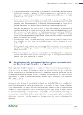 La formación en el desempeño de la docencia
161
•	 La reorientación que han experimentado los programas de formación hacia la implementación
de iniciativas arraigadas en la escala de lo local, en las situaciones específicas que viven los
docentes y en problemas de enseñanza reales, en las prácticas cotidianas y en los modos
particulares de hacer escuela.
•	 La formación continua del docente debe ser pensada desde las concepciones del aprendizaje
situado, es decir que ocurre en contextos y escenarios particulares, afectados por problemas
generales, pero también específicos, que asumen rasgos determinados en función de una
escuela, una materia, un colectivo docente, o grupo de niñas y niños en particular.
También, autores como Day y otros (2007) y López (1999) destacan la pertinencia de
diseñar programas de formación continua tomando en cuenta las edades de los docentes
y los contextos en los que laboran, con el objetivo de aumentar su eficacia. Este último
sugiere que a partir de las trayectorias profesionales asociadas a las edades de los do-
centes existan diferentes tipos de programas formativos adecuados a sus necesidades
y a las condiciones de la escuela:
•	 En los primeros años (1 a 5) debería enfocarse a programas de iniciación, básicos y prác-
ticos apoyados por pares experimentados (docentes en la última etapa de su carrera
profesional).
•	 En una segunda etapa, enfatizar proyectos sobre problemas educativos con una perspectiva
específica para aquellos que tienen entre 10 y 20 años de experiencia, asesorados por pro-
fesores reconocidos.
•	 Finalmente, para quienes cuentan con una trayectoria de entre 20 y 30 años en la docencia,
impulsar actividades que los preparen para ocupar cargos de alta responsabilidad adminis-
trativa o fungir como asesores de los novatos.
4.2	 ¿Qué países desarrollan programas de inducción, mentoría o acompañamiento
a sus docentes principiantes y cómo es este proceso?
El concepto de inducción a la docencia se asocia con el acompañamiento que pueda propor-
cionar un mentor o profesor designado para apoyar a quien se inicia. Así, la mentoría hace
alusión a un conjunto de acciones de orientación y apoyo que, bajo diversas formas, una per-
sona experimentada que sirve de modelo, orientador o tutor ofrece a otra persona recién
egresada de un centro de formación docente o durante alguna etapa de su vida profesional
(IIPE-UNESCO, 2012).
Al respecto cabe destacar la investigación realizada por Rockoff (2008), quien estudió el im-
pacto de un programa de mentoría implementado en la ciudad de Nueva York en 2004 para
todos los profesores con menos de un año de experiencia docente, con el fin de incrementar
la retención y habilidades de los nuevos docentes y mejorar el logro escolar de los estudiantes.
En ella se analizó cómo los resultados estaban relacionados con la calidad de la mentoría (horas
de mentoría y características de los mentores), con las interacciones entre las características
del mentor y docente, y con las evaluaciones de desempeño del mentor realizadas por los
docentes.
 