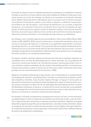 La formación en el desempeño de la docencia
162
Al estudiar la relación entre los resultados del docente y estudiante y la calidad de la mentoría
recibida, se encontró una fuerte relación entre estas medidas de calidad y el éxito que los do-
centes tuvieron en el aula. Sin embargo, los efectos en el ausentismo y la retención docentes
fueron débiles. Sobre esta última, cabe destacar que en los casos en que el mentor tuvo expe-
riencia previa en la escuela en cuestión –como mentor o docente– y cuando los nuevos docen-
tes recibieron otro tipo de apoyos –como tiempo de planificación con sus pares y desarrollo
profesional–, se incrementó la retención en la escuela. Para el caso de los resultados de logro
escolar, se afirma que fueron mayores cuando los docentes recibieron más horas de mentoría.
Asimismo, se encontró poca evidencia en torno al efecto de la similitud en las áreas de especia-
lidad entre mentores y docentes, en los resultados de estos últimos y sus estudiantes.
Sin embargo, como lo señalan algunos otros autores (Britton, Paine y otros, 2003 y Wong, 2004,
citados en IIPE-UNESCO, 2012), si bien la mentoría es un componente importante y clave, no es
el único en el proceso de inducción. La inducción, en su significado más profundo, se asocia al
aprendizaje docente y, en este sentido, forma parte del sistema completo de desarrollo profe-
sional que se inicia con el primer día de ejercicio del nuevo docente. No es, por tanto, una mera
estrategia compensatoria ante problemas o deficiencias del nuevo profesor, sino una estrategia
formativa necesaria y con características particulares.
Al respecto, estudios recientes sugieren que los primeros años de la enseñanza requieren ser
concebidos como una fase de aprendizaje para los nuevos docentes. Así, los programas de
inducción y mentoría que tienden a ser más efectivos proveen incentivos para atraer a los me-
jores mentores mediante estándares de alta calidad, ofreciéndoles también el entrenamiento
necesario para analizar y evaluar la instrucción así como para conducir discusiones sobre estos
procesos con los nuevos docentes (Cooper y Alvarado, 2006).
Respecto a los países de Iberoamérica bajo estudio, casi la mitad reportan la implementación
de estrategias de inducción, acompañamiento o mentoría a sus docentes principiantes, siendo
estos Argentina, Colombia, Cuba, Ecuador, España, Portugal y Uruguay. En estos países se
aprovecha el potencial de los profesores experimentados para apoyar la inserción de los nova-
tos, quienes acompañan el desarrollo de sus habilidades docentes básicas durante la marcha
del desempeño profesional. En general, un sistema de formación de este tipo va acompañado
de una estrategia de incentivos de promoción horizontal que motiva a estos docentes con ex-
periencia a convertirse en mentores o tutores de los principiantes.
Por ejemplo, en Ecuador se implementa un programa de mentoría, así como uno de orientación
y acogida dirigido no solo a los docentes sino también a los directivos noveles, y otro de induc-
ción a supervisores para convertirlos en asesores y auditores educativos. Argentina y Uruguay
desarrollan programas específicos de acompañamiento a docentes noveles; Colombia impulsa
un programa de inducción y reinducción para docentes nuevos; España y Portugal implemen-
tan un período de prácticas a manera de prueba, mientras que Cuba lo hace mediante sistemas
de tutoría y de preparación metodológica.
 