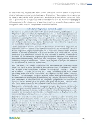 La formación en el desempeño de la docencia
163
En este último caso, los graduados de los centros formadores cubanos reciben un seguimiento
durante los tres primeros cursos, tanto por parte de directivos y docentes de mayor experiencia
en los centros educativos en los que se ubican, así como de las instituciones formadoras de las
que se graduaron, con el objetivo de contribuir a la consolidación del desempeño pedagógico
del nuevo docente. En este período se garantizan ocho horas semanales de preparación meto-
dológica en forma colectiva y se prioriza la supervisión de clase.
Extracto 4.1. Programa de mentoría (Ecuador)
La mentoría es una nueva función dentro de la carrera docente, establecida en la Ley
Orgánica de Educación Intercultural (LOEI) del Ecuador. Los mentores son profesores en
ejercicio que liberan el 80 por ciento del tiempo de su cátedra para asumir procesos de
capacitación y acompañamiento pedagógico y didáctico a otros maestros y maestras de
escuelas públicas (principiantes y en ejercicio) dentro de sus escuelas y aulas de clase,
con el objetivo de mejorar sus prácticas de enseñanza y así contribuir al mejoramiento
de la calidad de los aprendizajes estudiantiles.
Treinta docentes de escuelas públicas con desempeños excelentes en las pruebas del
sistema de evaluación o en los cursos de formación continua del Ministerio de Educación
fueron elegidos de 23 provincias del país con el objetivo de formarlos como mentores.
Durante el proceso de selección se buscaron docentes que cumplieran con un perfil
específico: que demostraran prácticas de aula vinculadas al entorno y centradas en
el interés de los estudiantes, disposición para el cambio, habilidad para manejar las
relaciones interpersonales y disposición para participar de un programa de formación
intensivo y trabajar en áreas rurales. Quienes fueron elegidos en este proceso recibieron
la denominación de “mentores en formación“.
Una característica del proceso formativo para los mentores es que, para asegurar que
incorporen habilidades de formación y acompañamiento en otros docentes, además
de participar en varios seminarios y talleres, deben intervenir proveyendo asesoría y
capacitación a docentes de escuelas unidocentes y pluridocentes de áreas rurales,
cercanas a las escuelas en las que trabajan como docentes, es decir, deben “aprender
haciendo”. Los mentores en formación, además, reciben acompañamiento pedagógico
en sus aulas por parte del equipo de especialistas que coordina el Programa de Mentoría,
que los apoya en la consolidación de sus habilidades pedagógicas. Por esta razón, los
mentores ejercen la docencia en sus propias aulas un día a la semana, y los otros cuatro
días visitan las escuelas en las que realizan acompañamiento pedagógico.
Los docentes seleccionados para el proceso de formación de mentoría mantienen los
derechos relacionados con su escalafón profesional y otros beneficios que legalmente les
corresponden de acuerdo con sus nombramientos. Se cubren los gastos que se pueden
ocasionar por concepto de subsistencia o movilización, debido al desplazamiento a las
escuelas donde cumplen sus funciones como mentores.
Los criterios para seleccionar las escuelas fueron la cercanía geográfica con el lugar de
trabajo habitual del docente mentor en formación, y la similitud cultural con su lugar de
trabajo. Las escuelas seleccionadas fueron invitadas a participar del programa y solo
aquellas en las que todos los docentes aceptaron participar voluntariamente forman
parte del programa. El programa de mentoría actualmente se enfoca en escuelas
rurales, unidocentes, pluridocentes y en escuelas del sistema intercultural bilingüe como
estrategia de equidad (Ministerio de Educación del Ecuador, Subsecretaría de Desarrollo
Profesional Educativo, 2013).
 