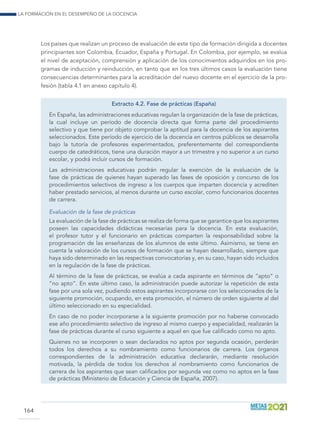 La formación en el desempeño de la docencia
164
Los países que realizan un proceso de evaluación de este tipo de formación dirigida a docentes
principiantes son Colombia, Ecuador, España y Portugal. En Colombia, por ejemplo, se evalúa
el nivel de aceptación, comprensión y aplicación de los conocimientos adquiridos en los pro-
gramas de inducción y reinducción, en tanto que en los tres últimos casos la evaluación tiene
consecuencias determinantes para la acreditación del nuevo docente en el ejercicio de la pro-
fesión (tabla 4.1 en anexo capítulo 4).
Extracto 4.2. Fase de prácticas (España)
En España, las administraciones educativas regulan la organización de la fase de prácticas,
la cual incluye un período de docencia directa que forma parte del procedimiento
selectivo y que tiene por objeto comprobar la aptitud para la docencia de los aspirantes
seleccionados. Este período de ejercicio de la docencia en centros públicos se desarrolla
bajo la tutoría de profesores experimentados, preferentemente del correspondiente
cuerpo de catedráticos, tiene una duración mayor a un trimestre y no superior a un curso
escolar, y podrá incluir cursos de formación.
Las administraciones educativas podrán regular la exención de la evaluación de la
fase de prácticas de quienes hayan superado las fases de oposición y concurso de los
procedimientos selectivos de ingreso a los cuerpos que imparten docencia y acrediten
haber prestado servicios, al menos durante un curso escolar, como funcionarios docentes
de carrera.
Evaluación de la fase de prácticas
La evaluación de la fase de prácticas se realiza de forma que se garantice que los aspirantes
poseen las capacidades didácticas necesarias para la docencia. En esta evaluación,
el profesor tutor y el funcionario en prácticas comparten la responsabilidad sobre la
programación de las enseñanzas de los alumnos de este último. Asimismo, se tiene en
cuenta la valoración de los cursos de formación que se hayan desarrollado, siempre que
haya sido determinado en las respectivas convocatorias y, en su caso, hayan sido incluidos
en la regulación de la fase de prácticas.
Al término de la fase de prácticas, se evalúa a cada aspirante en términos de “apto” o
“no apto”. En este último caso, la administración puede autorizar la repetición de esta
fase por una sola vez, pudiendo estos aspirantes incorporarse con los seleccionados de la
siguiente promoción, ocupando, en esta promoción, el número de orden siguiente al del
último seleccionado en su especialidad.
En caso de no poder incorporarse a la siguiente promoción por no haberse convocado
ese año procedimiento selectivo de ingreso al mismo cuerpo y especialidad, realizarán la
fase de prácticas durante el curso siguiente a aquel en que fue calificado como no apto.
Quienes no se incorporen o sean declarados no aptos por segunda ocasión, perderán
todos los derechos a su nombramiento como funcionarios de carrera. Los órganos
correspondientes de la administración educativa declararán, mediante resolución
motivada, la pérdida de todos los derechos al nombramiento como funcionarios de
carrera de los aspirantes que sean calificados por segunda vez como no aptos en la fase
de prácticas (Ministerio de Educación y Ciencia de España, 2007).
 