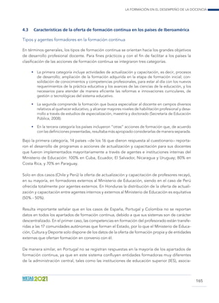 La formación en el desempeño de la docencia
165
4.3	 Características de la oferta de formación continua en los países de Iberoamérica
Tipos y agentes formadores en la formación continua
En términos generales, los tipos de formación continua se orientan hacia los grandes objetivos
de desarrollo profesional docente. Para fines prácticos y con el fin de facilitar a los países la
clasificación de las acciones de formación continua se integraron tres categorías.
•	 La primera categoría incluye actividades de actualización y capacitación, es decir, procesos
de desarrollo; ampliación de la formación adquirida en la etapa de formación inicial; con-
solidación de conocimientos y competencias profesionales, para estar al día con los nuevos
requerimientos de la práctica educativa y los avances de las ciencias de la educación, y los
necesarios para atender de manera eficiente las reformas e innovaciones curriculares, de
gestión o tecnológicas del sistema educativo.
•	 La segunda comprende la formación que busca especializar al docente en campos diversos
relativos al quehacer educativo, y alcanzar mayores niveles de habilitación profesional y desa-
rrollo a través de estudios de especialización, maestría y doctorado (Secretaría de Educación
Pública, 2008).
•	 En la tercera categoría los países incluyeron “otras” acciones de formación que, de acuerdo
con las definiciones presentadas, resultaba más apropiado considerarlas de manera separada.
Bajo la primera categoría, 14 países –de los 16 que dieron respuesta al cuestionario– reporta-
ron el desarrollo de programas o acciones de actualización y capacitación para sus docentes
que fueron implementados mayoritariamente a través de agentes e instituciones internas del
Ministerio de Educación: 100% en Cuba, Ecuador, El Salvador, Nicaragua y Uruguay; 80% en
Costa Rica, y 70% en Paraguay.
Solo en dos casos (Chile y Perú) la oferta de actualización y capacitación de profesores recayó,
en su mayoría, en formadores externos al Ministerio de Educación, siendo en el caso de Perú
ofrecida totalmente por agentes externos. En Honduras la distribución de la oferta de actuali-
zación y capacitación entre agentes internos y externos al Ministerio de Educación es equitativa
(50% - 50%).
Resulta importante señalar que en los casos de España, Portugal y Colombia no se reportan
datos en todos los apartados de formación continua, debido a que sus sistemas son de carácter
descentralizado. En el primer caso, las competencias en formación del profesorado están transfe-
ridas a las 17 comunidades autónomas que forman el Estado, por lo que el Ministerio de Educa-
ción, Cultura y Deporte solo dispone de los datos de la oferta de formación propia y de entidades
externas que ofertan formación en convenio con él.
De manera similar, en Portugal no se registran respuestas en la mayoría de los apartados de
formación continua, ya que en este sistema confluyen entidades formadoras muy diferentes
de la administración central, tales como las instituciones de educación superior (IES), asocia-
 