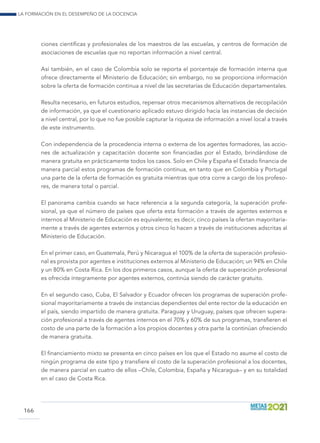 La formación en el desempeño de la docencia
166
ciones científicas y profesionales de los maestros de las escuelas, y centros de formación de
asociaciones de escuelas que no reportan información a nivel central.
Así también, en el caso de Colombia solo se reporta el porcentaje de formación interna que
ofrece directamente el Ministerio de Educación; sin embargo, no se proporciona información
sobre la oferta de formación continua a nivel de las secretarías de Educación departamentales.
Resulta necesario, en futuros estudios, repensar otros mecanismos alternativos de recopilación
de información, ya que el cuestionario aplicado estuvo dirigido hacia las instancias de decisión
a nivel central, por lo que no fue posible capturar la riqueza de información a nivel local a través
de este instrumento.
Con independencia de la procedencia interna o externa de los agentes formadores, las accio-
nes de actualización y capacitación docente son financiadas por el Estado, brindándose de
manera gratuita en prácticamente todos los casos. Solo en Chile y España el Estado financia de
manera parcial estos programas de formación continua, en tanto que en Colombia y Portugal
una parte de la oferta de formación es gratuita mientras que otra corre a cargo de los profeso-
res, de manera total o parcial.
El panorama cambia cuando se hace referencia a la segunda categoría, la superación profe-
sional, ya que el número de países que oferta esta formación a través de agentes externos e
internos al Ministerio de Educación es equivalente; es decir, cinco países la ofertan mayoritaria-
mente a través de agentes externos y otros cinco lo hacen a través de instituciones adscritas al
Ministerio de Educación.
En el primer caso, en Guatemala, Perú y Nicaragua el 100% de la oferta de superación profesio-
nal es provista por agentes e instituciones externos al Ministerio de Educación; un 94% en Chile
y un 80% en Costa Rica. En los dos primeros casos, aunque la oferta de superación profesional
es ofrecida íntegramente por agentes externos, continúa siendo de carácter gratuito.
En el segundo caso, Cuba, El Salvador y Ecuador ofrecen los programas de superación profe-
sional mayoritariamente a través de instancias dependientes del ente rector de la educación en
el país, siendo impartido de manera gratuita. Paraguay y Uruguay, países que ofrecen supera-
ción profesional a través de agentes internos en el 70% y 60% de sus programas, transfieren el
costo de una parte de la formación a los propios docentes y otra parte la continúan ofreciendo
de manera gratuita.
El financiamiento mixto se presenta en cinco países en los que el Estado no asume el costo de
ningún programa de este tipo y transfiere el costo de la superación profesional a los docentes,
de manera parcial en cuatro de ellos –Chile, Colombia, España y Nicaragua– y en su totalidad
en el caso de Costa Rica.
 