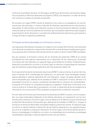 La formación en el desempeño de la docencia
168
conforman la profesión docente. En Nicaragua, las 80 horas de formación permanente obliga-
toria se dividen en 40 horas destinadas al programa TEPCE y las restantes a un taller de forma-
ción continua en valores en período extraescolar.
De acuerdo con López (1999), cuando la asistencia a los cursos no es obligatoria, es muy fre-
cuente que solo participe un número reducido de docentes, generalmente los más jóvenes y
entusiastas. En este sentido, sería relevante conocer en futuros estudios los diseños y arreglos
institucionales así como los sistemas de incentivos que los estados implementan para asegurar
la participación de los docentes en una oferta de profesionalización pertinente y permanente a
lo largo de toda su trayectoria profesional.
Principales temáticas abordadas en la formación continua
Las respuestas ofrecidas por los países con respecto a los campos de formación más relevantes
en la oferta de actualización y capacitación docente dan cuenta de las principales preocupacio-
nes y apuestas de los diversos sistemas educativos en cada uno de los niveles CINE estudiados.
Así, por ejemplo, la formación continua de los docentes de preescolar (CINE 0) se orienta
principalmente hacia tópicos relacionados con el desarrollo de las materias y/o contenidos
curriculares del nivel educativo; en segundo lugar, pone énfasis en el diseño, fundamentación,
desarrollo y actualización curricular, y en tercer lugar, se centra en el aprendizaje de metodolo-
gías de enseñanza y aprendizaje específicas del nivel preescolar (tabla 4.2).
En el caso de la formación de docentes de primaria (CINE 1), esta se orienta, en primer término,
hacia el estudio de la metodología de enseñanza y, en particular, hacia estrategias metodo-
lógicas aplicadas a materias específicas del nivel educativo. Luego, los países abordan temá-
ticas transversales que, además de las tratadas en CINE 0 –educación inclusiva, atención a la
diversidad, formación en valores y problemas del desarrollo en situación de vulnerabilidad–,
incorporan la formación en competencias básicas y ciudadanas. Finalmente, la formación con-
tinua se enfoca en el desarrollo y actualización curricular, el desarrollo de las tecnologías de la
información y la comunicación (TIC) y la gestión, programación y evaluación educativa.
Por otro lado, la formación permanente para los docentes de CINE 2 muestra, como es espera-
ble, una mayor diversidad y dispersión en las ofertas educativas, en comparación con los nive-
les educativos anteriores. En primer lugar, como se observa en la tabla 4.2, esta se orienta hacia
el desarrollo de temáticas transversales que, además de las tratadas en CINE 0 y 1, incluyen la
formación en temas de afectividad, sexualidad integral y prevención escolar. En segundo lugar,
se enfoca en tópicos relativos al desarrollo de las materias específicas y una segunda lengua,
así como en la gestión y evaluación educativas. En tercer lugar, la formación aborda temas re-
lativos a la pedagogía y la didáctica, así como a la metodología de la enseñanza y estrategias
metodológicas aplicadas a materias específicas del nivel secundario.
 