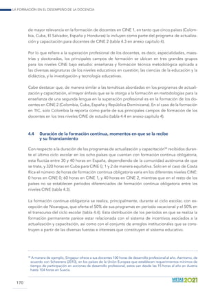 La formación en el desempeño de la docencia
170
de mayor relevancia en la formación de docentes en CINE 1, en tanto que cinco países (Colom-
bia, Cuba, El Salvador, España y Honduras) la incluyen como parte del programa de actualiza-
ción y capacitación para docentes de CINE 2 (tabla 4.3 en anexo capítulo 4).
Por lo que refiere a la superación profesional de los docentes, es decir, especialidades, maes-
trías y doctorados, los principales campos de formación se ubican en tres grandes grupos
para los niveles CINE bajo estudio: enseñanza y formación técnica metodológica aplicada a
las diversas asignaturas de los niveles educativos en cuestión; las ciencias de la educación y la
didáctica, y la investigación y tecnología educativas.
Cabe destacar que, de manera similar a las temáticas abordadas en los programas de actuali-
zación y capacitación, el mayor énfasis que se le otorga a la formación en metodologías para la
enseñanza de una segunda lengua en la superación profesional es en la formación de los do-
centes en CINE 2 (Colombia, Cuba, España y República Dominicana). En el caso de la formación
en TIC, solo Colombia la reporta como parte de sus principales campos de formación de los
docentes en los tres niveles CINE de estudio (tabla 4.4 en anexo capítulo 4).
4.4	 Duración de la formación continua, momentos en que se la recibe
y su financiamiento
Con respecto a la duración de los programas de actualización y capacitación58
recibidos duran-
te el último ciclo escolar en los ocho países que cuentan con formación continua obligatoria,
esta fluctúa entre 30 y 40 horas en España, dependiendo de la comunidad autónoma de que
se trate, y 320 horas en Cuba para CINE 0, 1 y 2 de manera equitativa. Solo en el caso de Costa
Rica el número de horas de formación continua obligatoria varía en los diferentes niveles CINE:
0 horas en CINE 0; 60 horas en CINE 1, y 40 horas en CINE 2, mientras que en el resto de los
países no se establecen períodos diferenciados de formación continua obligatoria entre los
niveles CINE (tabla 4.3).
La formación continua obligatoria se realiza, principalmente, durante el ciclo escolar, con ex-
cepción de Nicaragua, que oferta el 50% de sus programas en período vacacional y el 50% en
el transcurso del ciclo escolar (tabla 4.4). Esta distribución de los períodos en que se realiza la
formación permanente parece estar relacionada con el sistema de incentivos asociados a la
actualización y capacitación, así como con el conjunto de arreglos institucionales que se cons-
truyen a partir de las diversas fuerzas e intereses que constituyen el sistema educativo.
58
	A manera de ejemplo, Singapur ofrece a sus docentes 100 horas de desarrollo profesional al año. Asimismo, de
acuerdo con Scheerens (2010), en los países de la Unión Europea que establecen requerimientos mínimos de
tiempo de participación en acciones de desarrollo profesional, estos van desde las 15 horas al año en Austria
hasta 104 horas en Suecia.
 