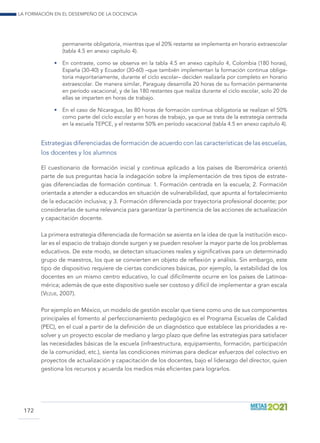 La formación en el desempeño de la docencia
172
permanente obligatoria, mientras que el 20% restante se implementa en horario extraescolar
(tabla 4.5 en anexo capítulo 4).
•	 En contraste, como se observa en la tabla 4.5 en anexo capítulo 4, Colombia (180 horas),
España (30-40) y Ecuador (30-60) –que también implementan la formación continua obliga-
toria mayoritariamente, durante el ciclo escolar– deciden realizarla por completo en horario
extraescolar. De manera similar, Paraguay desarrolla 20 horas de su formación permanente
en período vacacional, y de las 180 restantes que realiza durante el ciclo escolar, solo 20 de
ellas se imparten en horas de trabajo.
•	 En el caso de Nicaragua, las 80 horas de formación continua obligatoria se realizan el 50%
como parte del ciclo escolar y en horas de trabajo, ya que se trata de la estrategia centrada
en la escuela TEPCE, y el restante 50% en período vacacional (tabla 4.5 en anexo capítulo 4).
Estrategias diferenciadas de formación de acuerdo con las características de las escuelas,
los docentes y los alumnos
El cuestionario de formación inicial y continua aplicado a los países de Iberomérica orientó
parte de sus preguntas hacia la indagación sobre la implementación de tres tipos de estrate-
gias diferenciadas de formación continua: 1. Formación centrada en la escuela; 2. Formación
orientada a atender a educandos en situación de vulnerabilidad, que apunta al fortalecimiento
de la educación inclusiva; y 3. Formación diferenciada por trayectoria profesional docente; por
considerarlas de suma relevancia para garantizar la pertinencia de las acciones de actualización
y capacitación docente.
La primera estrategia diferenciada de formación se asienta en la idea de que la institución esco-
lar es el espacio de trabajo donde surgen y se pueden resolver la mayor parte de los problemas
educativos. De este modo, se detectan situaciones reales y significativas para un determinado
grupo de maestros, los que se convierten en objeto de reflexión y análisis. Sin embargo, este
tipo de dispositivo requiere de ciertas condiciones básicas, por ejemplo, la estabilidad de los
docentes en un mismo centro educativo, lo cual difícilmente ocurre en los países de Latinoa-
mérica; además de que este dispositivo suele ser costoso y difícil de implementar a gran escala
(Vezub, 2007).
Por ejemplo en México, un modelo de gestión escolar que tiene como uno de sus componentes
principales el fomento al perfeccionamiento pedagógico es el Programa Escuelas de Calidad
(PEC), en el cual a partir de la definición de un diagnóstico que establece las prioridades a re-
solver y un proyecto escolar de mediano y largo plazo que define las estrategias para satisfacer
las necesidades básicas de la escuela (infraestructura, equipamiento, formación, participación
de la comunidad, etc.), sienta las condiciones mínimas para dedicar esfuerzos del colectivo en
proyectos de actualización y capacitación de los docentes, bajo el liderazgo del director, quien
gestiona los recursos y acuerda los medios más eficientes para lograrlos.
 