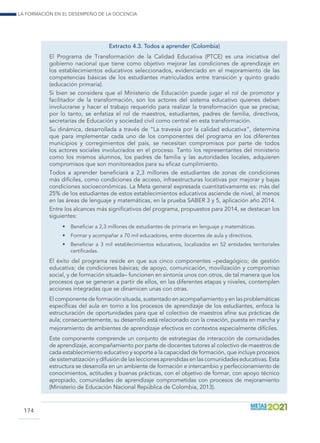 La formación en el desempeño de la docencia
174
Extracto 4.3. Todos a aprender (Colombia)
El Programa de Transformación de la Calidad Educativa (PTCE) es una iniciativa del
gobierno nacional que tiene como objetivo mejorar las condiciones de aprendizaje en
los establecimientos educativos seleccionados, evidenciado en el mejoramiento de las
competencias básicas de los estudiantes matriculados entre transición y quinto grado
(educación primaria).
Si bien se considera que el Ministerio de Educación puede jugar el rol de promotor y
facilitador de la transformación, son los actores del sistema educativo quienes deben
involucrarse y hacer el trabajo requerido para realizar la transformación que se precisa;
por lo tanto, se enfatiza el rol de maestros, estudiantes, padres de familia, directivos,
secretarías de Educación y sociedad civil como central en esta transformación.
Su dinámica, desarrollada a través de “La travesía por la calidad educativa”, determina
que para implementar cada uno de los componentes del programa en los diferentes
municipios y corregimientos del país, se necesitan compromisos por parte de todos
los actores sociales involucrados en el proceso. Tanto los representantes del ministerio
como los mismos alumnos, los padres de familia y las autoridades locales, adquieren
compromisos que son monitoreados para su eficaz cumplimiento.
Todos a aprender beneficiará a 2,3 millones de estudiantes de zonas de condiciones
más difíciles, como condiciones de acceso, infraestructuras locativas por mejorar y bajas
condiciones socioeconómicas. La Meta general expresada cuantitativamente es: más del
25% de los estudiantes de estos establecimientos educativos asciende de nivel, al menos
en las áreas de lenguaje y matemáticas, en la prueba SABER 3 y 5, aplicación año 2014.
Entre los alcances más significativos del programa, propuestos para 2014, se destacan los
siguientes:
•	 Beneficiar a 2,3 millones de estudiantes de primaria en lenguaje y matemáticas.
•	 Formar y acompañar a 70 mil educadores, entre docentes de aula y directivos.
•	 Beneficiar a 3 mil establecimientos educativos, localizados en 52 entidades territoriales
certificadas.
El éxito del programa reside en que sus cinco componentes –pedagógico; de gestión
educativa; de condiciones básicas; de apoyo, comunicación, movilización y compromiso
social, y de formación situada– funcionen en sintonía unos con otros, de tal manera que los
procesos que se generan a partir de ellos, en las diferentes etapas y niveles, contemplen
acciones integradas que se dinamicen unas con otras.
El componente de formación situada, sustentado en acompañamiento y en las problemáticas
específicas del aula en torno a los procesos de aprendizaje de los estudiantes, enfoca la
estructuración de oportunidades para que el colectivo de maestros afine sus prácticas de
aula; consecuentemente, su desarrollo está relacionado con la creación, puesta en marcha y
mejoramiento de ambientes de aprendizaje efectivos en contextos especialmente difíciles.
Este componente comprende un conjunto de estrategias de interacción de comunidades
de aprendizaje, acompañamiento por parte de docentes tutores al colectivo de maestros de
cada establecimiento educativo y soporte a la capacidad de formación, que incluye procesos
de sistematización y difusión de las lecciones aprendidas en las comunidades educativas. Esta
estructura se desarrolla en un ambiente de formación e intercambio y perfeccionamiento de
conocimientos, actitudes y buenas prácticas, con el objetivo de formar, con apoyo técnico
apropiado, comunidades de aprendizaje comprometidas con procesos de mejoramiento
(Ministerio de Educación Nacional República de Colombia, 2013).
 