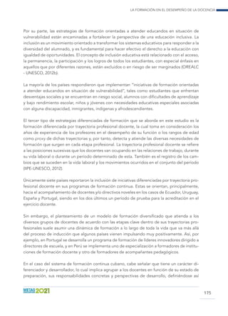 La formación en el desempeño de la docencia
175
Por su parte, las estrategias de formación orientadas a atender educandos en situación de
vulnerabilidad están encaminadas a fortalecer la perspectiva de una educación inclusiva. La
inclusión es un movimiento orientado a transformar los sistemas educativos para responder a la
diversidad del alumnado, y es fundamental para hacer efectivo el derecho a la educación con
igualdad de oportunidades. El concepto de inclusión educativa está relacionado con el acceso,
la permanencia, la participación y los logros de todos los estudiantes, con especial énfasis en
aquellos que por diferentes razones, están excluidos o en riesgo de ser marginados (OREALC
- UNESCO, 2012b).
La mayoría de los países respondieron que implementan “iniciativas de formación orientadas
a atender educandos en situación de vulnerabilidad”, tales como estudiantes que enfrentan
desventajas sociales y se encuentran en riesgo social, alumnos con dificultades de aprendizaje
y bajo rendimiento escolar, niños y jóvenes con necesidades educativas especiales asociadas
con alguna discapacidad, inmigrantes, indígenas y afrodescendientes.
El tercer tipo de estrategias diferenciadas de formación que se aborda en este estudio es la
formación diferenciada por trayectoria profesional docente, la cual toma en consideración los
años de experiencia de los profesores en el desempeño de su función o los rangos de edad
como proxy de dichas trayectorias y, por tanto, detecta y atiende las diversas necesidades de
formación que surgen en cada etapa profesional. La trayectoria profesional docente se refiere
a las posiciones sucesivas que los docentes van ocupando en las relaciones de trabajo, durante
su vida laboral o durante un período determinado de esta. También es el registro de los cam-
bios que se suceden en la vida laboral y los movimientos ocurridos en el conjunto del período
(IIPE-UNESCO, 2012).
Únicamente siete países reportaron la inclusión de iniciativas diferenciadas por trayectoria pro-
fesional docente en sus programas de formación continua. Estas se orientan, principalmente,
hacia el acompañamiento de docentes y/o directivos noveles en los casos de Ecuador, Uruguay,
España y Portugal, siendo en los dos últimos un período de prueba para la acreditación en el
ejercicio docente.
Sin embargo, el planteamiento de un modelo de formación diversificado que atienda a los
diversos grupos de docentes de acuerdo con las etapas clave dentro de sus trayectorias pro-
fesionales suele asumir una dinámica de formación a lo largo de toda la vida que va más allá
del proceso de inducción que algunos países vienen impulsando muy positivamente. Así, por
ejemplo, en Portugal se desarrolla un programa de formación de líderes innovadores dirigido a
directores de escuela, y en Perú se implementa uno de especialización a formadores de institu-
ciones de formación docente y otro de formadores de acompañantes pedagógicos.
En el caso del sistema de formación continua cubano, cabe señalar que tiene un carácter di-
ferenciador y desarrollador, lo cual implica agrupar a los docentes en función de su estado de
preparación, sus responsabilidades concretas y perspectivas de desarrollo, definiéndose así
 