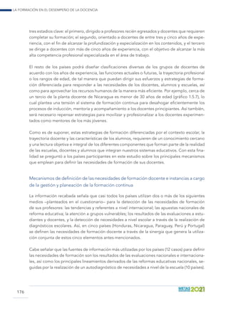 La formación en el desempeño de la docencia
176
tres estadios clave: el primero, dirigido a profesores recién egresados y docentes que requieren
completar su formación; el segundo, orientado a docentes de entre tres y cinco años de expe-
riencia, con el fin de alcanzar la profundización y especialización en los contenidos, y el tercero
se dirige a docentes con más de cinco años de experiencia, con el objetivo de alcanzar la más
alta competencia profesional especializada en el área de trabajo.
El resto de los países podrá diseñar clasificaciones diversas de los grupos de docentes de
acuerdo con los años de experiencia, las funciones actuales o futuras, la trayectoria profesional
o los rangos de edad, de tal manera que puedan dirigir sus esfuerzos y estrategias de forma-
ción diferenciada para responder a las necesidades de los docentes, alumnos y escuelas, así
como para aprovechar los recursos humanos de la manera más eficiente. Por ejemplo, cerca de
un tercio de la planta docente de Nicaragua es menor de 30 años de edad (gráfico 1.5.7), lo
cual plantea una tensión al sistema de formación continua para desahogar eficientemente los
procesos de inducción, mentoría y acompañamiento a los docentes principiantes. Así también,
será necesario repensar estrategias para movilizar y profesionalizar a los docentes experimen-
tados como mentores de los más jóvenes.
Como es de suponer, estas estrategias de formación diferenciadas por el contexto escolar, la
trayectoria docente y las características de los alumnos, requieren de un conocimiento cercano
y una lectura objetiva e integral de los diferentes componentes que forman parte de la realidad
de las escuelas, docentes y alumnos que integran nuestros sistemas educativos. Con esta fina-
lidad se preguntó a los países participantes en este estudio sobre los principales mecanismos
que emplean para definir las necesidades de formación de sus docentes.
Mecanismos de definición de las necesidades de formación docente e instancias a cargo
de la gestión y planeación de la formación continua
La información recabada señala que casi todos los países utilizan dos o más de los siguientes
medios –planteados en el cuestionario– para la detección de las necesidades de formación
de sus profesores: las tendencias y referentes a nivel internacional; las apuestas nacionales de
reforma educativa; la atención a grupos vulnerables; los resultados de las evaluaciones a estu-
diantes y docentes, y la detección de necesidades a nivel escolar a través de la realización de
diagnósticos escolares. Así, en cinco países (Honduras, Nicaragua, Paraguay, Perú y Portugal)
se definen las necesidades de formación docente a través de la sinergia que genera la utiliza-
ción conjunta de estos cinco elementos antes mencionados.
Cabe señalar que las fuentes de información más utilizadas por los países (12 casos) para definir
las necesidades de formación son los resultados de las evaluaciones nacionales e internaciona-
les, así como los principales lineamientos derivados de las reformas educativas nacionales, se-
guidas por la realización de un autodiagnóstico de necesidades a nivel de la escuela (10 países).
 