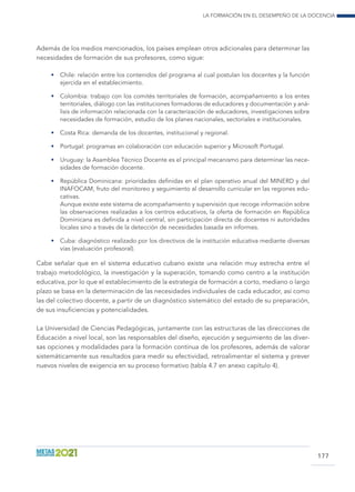 La formación en el desempeño de la docencia
177
Además de los medios mencionados, los países emplean otros adicionales para determinar las
necesidades de formación de sus profesores, como sigue:
•	 Chile: relación entre los contenidos del programa al cual postulan los docentes y la función
ejercida en el establecimiento.
•	 Colombia: trabajo con los comités territoriales de formación, acompañamiento a los entes
territoriales, diálogo con las instituciones formadoras de educadores y documentación y aná-
lisis de información relacionada con la caracterización de educadores, investigaciones sobre
necesidades de formación, estudio de los planes nacionales, sectoriales e institucionales.
•	 Costa Rica: demanda de los docentes, institucional y regional.
•	 Portugal: programas en colaboración con educación superior y Microsoft Portugal.
•	 Uruguay: la Asamblea Técnico Docente es el principal mecanismo para determinar las nece-
sidades de formación docente.
•	 República Dominicana: prioridades definidas en el plan operativo anual del MINERD y del
INAFOCAM, fruto del monitoreo y seguimiento al desarrollo curricular en las regiones edu-
cativas.
	 Aunque existe este sistema de acompañamiento y supervisión que recoge información sobre
las observaciones realizadas a los centros educativos, la oferta de formación en República
Dominicana es definida a nivel central, sin participación directa de docentes ni autoridades
locales sino a través de la detección de necesidades basada en informes.
•	 Cuba: diagnóstico realizado por los directivos de la institución educativa mediante diversas
vías (evaluación profesoral).
Cabe señalar que en el sistema educativo cubano existe una relación muy estrecha entre el
trabajo metodológico, la investigación y la superación, tomando como centro a la institución
educativa, por lo que el establecimiento de la estrategia de formación a corto, mediano o largo
plazo se basa en la determinación de las necesidades individuales de cada educador, así como
las del colectivo docente, a partir de un diagnóstico sistemático del estado de su preparación,
de sus insuficiencias y potencialidades.
La Universidad de Ciencias Pedagógicas, juntamente con las estructuras de las direcciones de
Educación a nivel local, son las responsables del diseño, ejecución y seguimiento de las diver-
sas opciones y modalidades para la formación continua de los profesores, además de valorar
sistemáticamente sus resultados para medir su efectividad, retroalimentar el sistema y prever
nuevos niveles de exigencia en su proceso formativo (tabla 4.7 en anexo capítulo 4).
 