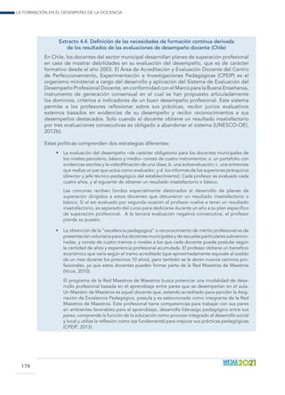 La formación en el desempeño de la docencia
178
Extracto 4.4. Definición de las necesidades de formación continua derivada
de los resultados de las evaluaciones de desempeño docente (Chile)
En Chile, los docentes del sector municipal desarrollan planes de superación profesional
en caso de mostrar debilidades en su evaluación del desempeño, que es de carácter
formativo desde el año 2003. El Área de Acreditación y Evaluación Docente del Centro
de Perfeccionamiento, Experimentación e Investigaciones Pedagógicas (CPEIP) es el
organismo ministerial a cargo del desarrollo y aplicación del Sistema de Evaluación del
Desempeño Profesional Docente, en conformidad con el Marco para la Buena Enseñanza,
instrumento de generación consensual en el cual se han propuesto articuladamente
los dominios, criterios e indicadores de un buen desempeño profesional. Este sistema
permite a los profesores reflexionar sobre sus prácticas, recibir juicios evaluativos
externos basados en evidencias de su desempeño y recibir reconocimientos a sus
desempeños destacados. Solo cuando el docente obtiene un resultado insatisfactorio
por tres evaluaciones consecutivas es obligado a abandonar el sistema (UNESCO-OEI,
2012b).
Estas políticas comprenden dos estrategias diferentes:
•	 La evaluación del desempeño –de carácter obligatorio para los docentes municipales de
los niveles parvulario, básico y medio– consta de cuatro instrumentos: a. un portafolio con
evidencias escritas y la videofilmación de una clase; b. una autoevaluación; c. una entrevista
que realiza un par que actúa como evaluador, y d. los informes de los superiores jerárquicos
(director y jefe técnico-pedagógico del establecimiento). Cada profesor es evaluado cada
cuatro años, y al siguiente de obtener un resultado insatisfactorio o básico.
	 Las comunas reciben fondos especialmente destinados al desarrollo de planes de
superación dirigidos a estos docentes que obtuvieron un resultado insatisfactorio o
básico. Si al ser evaluado por segunda ocasión el profesor vuelve a tener un resultado
insatisfactorio, es separado del curso para dedicarse durante un año a su plan específico
de superación profesional. A la tercera evaluación negativa consecutiva, el profesor
pierde su puesto.
•	 La obtención de la “excelencia pedagógica” o reconocimiento de mérito profesional es de
presentación voluntaria para los docentes municipales y de escuelas particulares subvencio-
nadas, y consta de cuatro tramos o niveles a los que cada docente puede postular según
la cantidad de años y experiencia profesional acumulada. El profesor obtiene un beneficio
económico que varía según el tramo acreditado (que aproximadamente equivale al sueldo
de un mes durante los próximos 10 años), pero también se le abren nuevos caminos pro-
fesionales, ya que estos docentes pueden formar parte de la Red Maestros de Maestros
(Vezub, 2010).
	 El programa de la Red Maestros de Maestros busca potenciar una modalidad de desa-
rrollo profesional basada en el aprendizaje entre pares que se desempeñan en el aula.
Un Maestro de Maestros es aquel docente que, estando acreditado para percibir la Asig-
nación de Excelencia Pedagógica, postula y es seleccionado como integrante de la Red
Maestros de Maestros. Este profesional tiene competencias para trabajar con sus pares
en ambientes favorables para el aprendizaje, desarrolla liderazgo pedagógico entre sus
pares, comprende la función de la educación como proceso integrado al desarrollo social
y local y utiliza la reflexión como eje fundamental para mejorar sus prácticas pedagógicas
(CPEIP, 2013).
 