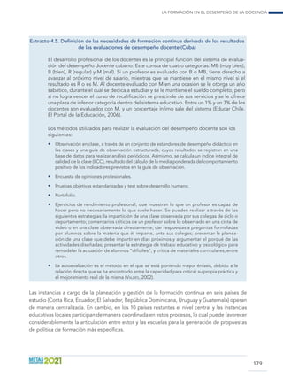 La formación en el desempeño de la docencia
179
Extracto 4.5. Definición de las necesidades de formación continua derivada de los resultados
de las evaluaciones de desempeño docente (Cuba)
El desarrollo profesional de los docentes es la principal función del sistema de evalua-
ción del desempeño docente cubano. Este consta de cuatro categorías: MB (muy bien),
B (bien), R (regular) y M (mal). Si un profesor es evaluado con B o MB, tiene derecho a
avanzar al próximo nivel de salario, mientras que se mantiene en el mismo nivel si el
resultado es R o es M. Al docente evaluado con M en una ocasión se le otorga un año
sabático, durante el cual se dedica a estudiar y se le mantiene el sueldo completo, pero
si no logra vencer el curso de recalificación se prescinde de sus servicios y se le ofrece
una plaza de inferior categoría dentro del sistema educativo. Entre un 1% y un 3% de los
docentes son evaluados con M, y un porcentaje ínfimo sale del sistema (Educar Chile.
El Portal de la Educación, 2006).
Los métodos utilizados para realizar la evaluación del desempeño docente son los
siguientes:
•	 Observación en clase, a través de un conjunto de estándares de desempeño didáctico en
las clases y una guía de observación estructurada, cuyos resultados se registran en una
base de datos para realizar análisis periódicos. Asimismo, se calcula un índice integral de
calidad de la clase (IICC), resultado del cálculo de la media ponderada del comportamiento
positivo de los indicadores previstos en la guía de observación.
•	 Encuesta de opiniones profesionales.
•	 Pruebas objetivas estandarizadas y test sobre desarrollo humano.
•	 Portafolio.
•	 Ejercicios de rendimiento profesional, que muestran lo que un profesor es capaz de
hacer pero no necesariamente lo que suele hacer. Se pueden realizar a través de las
siguientes estrategias: la impartición de una clase observada por sus colegas de ciclo o
departamento; comentarios críticos de un profesor sobre lo observado en una cinta de
video o en una clase observada directamente; dar respuestas a preguntas formuladas
por alumnos sobre la materia que él imparte, ante sus colegas; presentar la planea-
ción de una clase que debe impartir en días próximos y argumentar el porqué de las
actividades diseñadas; presentar la estrategia de trabajo educativo y psicológico para
remodelar la actuación de alumnos “difíciles”, y crítica de materiales curriculares, entre
otros.
•	 La autoevaluación es el método en el que se está poniendo mayor énfasis, debido a la
relación directa que se ha encontrado entre la capacidad para criticar su propia práctica y
el mejoramiento real de la misma (Valdés, 2002).
Las instancias a cargo de la planeación y gestión de la formación continua en seis países de
estudio (Costa Rica, Ecuador, El Salvador, República Dominicana, Uruguay y Guatemala) operan
de manera centralizada. En cambio, en los 10 países restantes el nivel central y las instancias
educativas locales participan de manera coordinada en estos procesos, lo cual puede favorecer
considerablemente la articulación entre estos y las escuelas para la generación de propuestas
de política de formación más específicas.
 