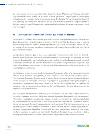 La formación en el desempeño de la docencia
180
De estos países, en Argentina, Colombia, Cuba, Honduras, Nicaragua y Paraguay participan
conjuntamente los tres niveles de gobierno –central, provincial / departamental y municipal–
en la planeación y gestión de la formación continua. En España, Perú y Portugal confluyen el
nivel central y las autoridades educativas de las comunidades autónomas / departamentos /
distritos, mientras que Chile es el único país donde el nivel central trabaja en conjunto con el
nivel municipal.
4.5	 La evaluación de la formación continua que reciben los docentes
Detrás de todo proceso de formación y evaluación existe una apuesta hacia uno o varios mo-
delos de aprender y enseñar, y, por lo tanto, un perfil (o perfiles) de docente que el sistema
educativo requiere para alcanzar dichas expectativas, por lo que en la medida en que los paí-
ses puedan alcanzar acuerdos sobre estos aspectos, dichos procesos podrán estar más clara y
lógicamente orientados.
Es importante destacar que el cuestionario aplicado recaba información sobre los procedi-
mientos específicos para evaluar la formación continua; sin embargo, los alcances de estos
procesos de evaluación, sus resultados y en qué medida son utilizados para retroalimentar el
contenido y orientación del sistema de formación docente hacia procesos de mejora no son
objeto de análisis en este estudio, por lo que será de sumo interés abordar estas temáticas en
investigaciones posteriores.
Los países que implementan procedimientos específicos para evaluar la formación permanente
ofrecida a sus docentes son Argentina, Chile, Colombia, Costa Rica, Cuba, Ecuador, España,
Perú, Portugal, República Dominicana y Uruguay. Cabe mencionar que en el caso de Argen-
tina no se evalúa la formación continua a nivel nacional, pues esta se valora para el ingreso y
permanencia en el puesto de trabajo a nivel local. La valoración que se hace de cada una de
las acciones de formación continua depende del nivel educativo y de la jurisdicción donde se
emplace dicho puesto laboral.
Esta evaluación de la formación continua, que en la mayoría de los casos es de tipo sumativa,
se realiza a través de uno o más de los mecanismos siguientes: defensas de tesis de posgrado,
informes de investigación y evaluación, trabajos finales y exámenes de las materias, resultados
del trabajo evidenciados mediante la evaluación profesoral, acreditación profesional, memo-
rias de los planes de formación, evaluación de participantes al final de los programas, y pre y
postests y evaluación de impacto, entre otros. Adicionalmente, algunos países introducen eva-
luaciones diagnósticas (República Dominicana), así como evaluaciones formativas que imple-
mentan a través de programas de modelación de actividades docentes y educativas en Cuba,
apoyo y seguimiento en el Ecuador y evaluaciones de proceso en República Dominicana.
 