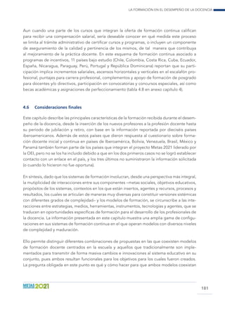 La formación en el desempeño de la docencia
181
Aun cuando una parte de los cursos que integran la oferta de formación continua califican
para recibir una compensación salarial, sería deseable conocer en qué medida este proceso
se limita al trámite administrativo de certificar cursos y programas, o incluyen un componente
de aseguramiento de la calidad y pertinencia de los mismos, de tal manera que contribuya
al mejoramiento de la práctica docente. En este esquema de formación continua asociado a
programas de incentivos, 11 países bajo estudio (Chile, Colombia, Costa Rica, Cuba, Ecuador,
España, Nicaragua, Paraguay, Perú, Portugal y República Dominicana) reportan que su parti-
cipación implica incrementos salariales, ascensos horizontales y verticales en el escalafón pro-
fesional, puntajes para carrera profesional, complementos y apoyo de formación de posgrado
para docentes y/o directivos, participación en convocatorias y concursos especiales, así como
becas académicas y asignaciones de perfeccionamiento (tabla 4.8 en anexo capítulo 4).
4.6	 Consideraciones finales
Este capítulo describe las principales características de la formación recibida durante el desem-
peño de la docencia, desde la inserción de los nuevos profesores a la profesión docente hasta
su período de jubilación y retiro, con base en la información reportada por dieciséis países
iberoamericanos. Además de estos países que dieron respuesta al cuestionario sobre forma-
ción docente inicial y continua en países de Iberoamérica, Bolivia, Venezuela, Brasil, México y
Panamá también forman parte de los países que integran el proyecto Metas 2021 liderado por
la OEI, pero no se los ha incluido debido a que en los dos primeros casos no se logró establecer
contacto con un enlace en el país, y los tres últimos no suministraron la información solicitada
(o cuando lo hicieron no fue oportuna).
En síntesis, dado que los sistemas de formación involucran, desde una perspectiva más integral,
la mutiplicidad de interacciones entre sus componentes –metas sociales, objetivos educativos,
propósitos de los sistemas, contextos en los que están insertos, agentes y recursos, procesos y
resultados, los cuales se articulan de maneras muy diversas para constituir versiones sistémicas
con diferentes grados de complejidad– y los modelos de formación, se circunscribe a las inte-
racciones entre estrategias, medios, herramientas, instrumentos, tecnologías y agentes, que se
traducen en oportunidades específicas de formación para el desarrollo de los profesionales de
la docencia. La información presentada en este capítulo muestra una amplia gama de configu-
raciones en sus sistemas de formación continua en el que operan modelos con diversos niveles
de complejidad y maduración.
Ello permite distinguir diferentes combinaciones de propuestas en las que coexisten modelos
de formación docente centrados en la escuela y aquellos que tradicionalmente son imple-
mentados para transmitir de forma masiva cambios e innovaciones al sistema educativo en su
conjunto, pues ambos resultan funcionales para los objetivos para los cuales fueron creados.
La pregunta obligada en este punto es qué y cómo hacer para que ambos modelos coexistan
 