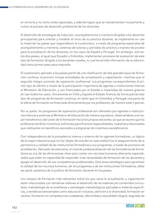 La formación en el desempeño de la docencia
182
en armonía y no como entes separados, y además lograr que se retroalimenten mutuamente y
nutran el proceso de desarrollo profesional de los docentes.
El desarrollo de estrategias de inducción, acompañamiento o mentoría dirigidas a los docentes
principiantes para orientar y modelar el inicio de su práctica docente, se implementa en casi
la mitad de los países que respondieron el cuestionario, a través de programas especiales de
acompañamiento y mentoría, sistemas de tutorías y períodos de práctica a manera de prueba
para la acreditación de los docentes, en los casos de España y Portugal. Sin embargo, solo es-
tos dos países, al igual que Ecuador y Colombia, implementan procesos de evaluación de este
tipo de formación dirigida a los docentes noveles, lo cual les brinda información de su efectivi-
dad como primer paso para mejorarla.
El cuestionario aplicado a los países partió de una clasificación de dos grandes tipos de forma-
ción continua: el primero incluye actividades de actualización y capacitación, mientras que el
segundo integra acciones de superación profesional. Los programas correspondientes al pri-
mer tipo se ofertan a través de la participación mayoritaria de agentes e instituciones internas
al Ministerio de Educación, y son financiados por el Estado e impartidos de manera gratuita
en casi todos los casos. Únicamente en Chile y España el Estado financia de forma parcial este
tipo de programas de formación continua, en tanto que en Colombia y Portugal una parte de
la oferta de formación es financiada directamente por los profesores, de manera total o parcial.
Por su parte, los programas de superación profesional son ofertados por agentes e institucio-
nes internas y externas al Ministerio de Educación de manera equitativa, observándose una ma-
yor transferencia del costo de la formación hacia los propios docentes, ya que se asume que los
profesores tendrían incentivos suficientes para financiar especialidades, maestrías y doctorados
que redituarían en beneficios asociados a programas de incentivos escalafonarios.
Con independencia de la procedencia interna o externa de los agentes formadores, un tópico
de la mayor relevancia que no fue objeto de estudio en este análisis fue el aseguramiento de la
pertinencia y calidad de las instituciones formadoras y sus programas, a través de procesos de
acreditación. Derivado de este tema, el nivel de profesionalización de los formadores de forma-
dores es una de las dimensiones clave para contar con recursos humanos altamente especiali-
zados que estén en capacidad de responder a las necesidades de formación de los docentes y
apoyar el desarrollo de sus competencias profesionales. Esta tarea estratégica para garantizar
la calidad de los recursos humanos, de los programas y de las instituciones formadoras, debe
ser parte sustantiva de la política de formación docente en los países.
Los campos de formación más relevantes sobre los que versa la actualización y capacitación
están relacionados con temáticas relativas al desarrollo de las materias y/o contenidos curricu-
lares; metodología de la enseñanza y estrategias metodológicas aplicadas a materias específi-
cas, y temáticas transversales como educación inclusiva, atención a la diversidad, formación en
valores, formación en competencias ciudadanas, afectividad y sexualidad integral; seguidas de
 