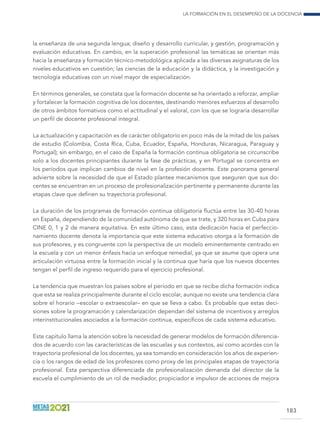 La formación en el desempeño de la docencia
183
la enseñanza de una segunda lengua; diseño y desarrollo curricular, y gestión, programación y
evaluación educativas. En cambio, en la superación profesional las temáticas se orientan más
hacia la enseñanza y formación técnico-metodológica aplicada a las diversas asignaturas de los
niveles educativos en cuestión; las ciencias de la educación y la didáctica, y la investigación y
tecnología educativas con un nivel mayor de especialización.
En términos generales, se constata que la formación docente se ha orientado a reforzar, ampliar
y fortalecer la formación cognitiva de los docentes, destinando menores esfuerzos al desarrollo
de otros ámbitos formativos como el actitudinal y el valoral, con los que se lograría desarrollar
un perfil de docente profesional integral.
La actualización y capacitación es de carácter obligatorio en poco más de la mitad de los países
de estudio (Colombia, Costa Rica, Cuba, Ecuador, España, Honduras, Nicaragua, Paraguay y
Portugal); sin embargo, en el caso de España la formación continua obligatoria se circunscribe
solo a los docentes principiantes durante la fase de prácticas, y en Portugal se concentra en
los períodos que implican cambios de nivel en la profesión docente. Este panorama general
advierte sobre la necesidad de que el Estado plantee mecanismos que aseguren que sus do-
centes se encuentran en un proceso de profesionalización pertinente y permanente durante las
etapas clave que definen su trayectoria profesional.
La duración de los programas de formación continua obligatoria fluctúa entre las 30-40 horas
en España, dependiendo de la comunidad autónoma de que se trate, y 320 horas en Cuba para
CINE 0, 1 y 2 de manera equitativa. En este último caso, esta dedicación hacia el perfeccio-
namiento docente denota la importancia que este sistema educativo otorga a la formación de
sus profesores, y es congruente con la perspectiva de un modelo eminentemente centrado en
la escuela y con un menor énfasis hacia un enfoque remedial, ya que se asume que opera una
articulación virtuosa entre la formación inicial y la continua que haría que los nuevos docentes
tengan el perfil de ingreso requerido para el ejercicio profesional.
La tendencia que muestran los países sobre el período en que se recibe dicha formación indica
que esta se realiza principalmente durante el ciclo escolar, aunque no existe una tendencia clara
sobre el horario –escolar o extraescolar– en que se lleva a cabo. Es probable que estas deci-
siones sobre la programación y calendarización dependan del sistema de incentivos y arreglos
interinstitucionales asociados a la formación continua, específicos de cada sistema educativo.
Este capítulo llama la atención sobre la necesidad de generar modelos de formación diferencia-
dos de acuerdo con las características de las escuelas y sus contextos, así como acordes con la
trayectoria profesional de los docentes, ya sea tomando en consideración los años de experien-
cia o los rangos de edad de los profesores como proxy de las principales etapas de trayectoria
profesional. Esta perspectiva diferenciada de profesionalización demanda del director de la
escuela el cumplimiento de un rol de mediador, propiciador e impulsor de acciones de mejora
 
