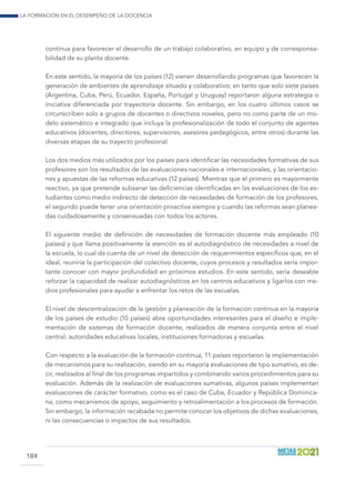 La formación en el desempeño de la docencia
184
continua para favorecer el desarrollo de un trabajo colaborativo, en equipo y de corresponsa-
bilidad de su planta docente.
En este sentido, la mayoría de los países (12) vienen desarrollando programas que favorecen la
generación de ambientes de aprendizaje situado y colaborativo; en tanto que solo siete países
(Argentina, Cuba, Perú, Ecuador, España, Portugal y Uruguay) reportaron alguna estrategia o
iniciativa diferenciada por trayectoria docente. Sin embargo, en los cuatro últimos casos se
circunscriben solo a grupos de docentes o directivos noveles, pero no como parte de un mo-
delo sistemático e integrado que incluya la profesionalización de todo el conjunto de agentes
educativos (docentes, directores, supervisores, asesores pedagógicos, entre otros) durante las
diversas etapas de su trayecto profesional.
Los dos medios más utilizados por los países para identificar las necesidades formativas de sus
profesores son los resultados de las evaluaciones nacionales e internacionales, y las orientacio-
nes y apuestas de las reformas educativas (12 países). Mientras que el primero es mayormente
reactivo, ya que pretende subsanar las deficiencias identificadas en las evaluaciones de los es-
tudiantes como medio indirecto de detección de necesidades de formación de los profesores,
el segundo puede tener una orientación proactiva siempre y cuando las reformas sean planea-
das cuidadosamente y consensuadas con todos los actores.
El siguiente medio de definición de necesidades de formación docente más empleado (10
países) y que llama positivamente la atención es el autodiagnóstico de necesidades a nivel de
la escuela, lo cual da cuenta de un nivel de detección de requerimientos específicos que, en el
ideal, reuniría la participación del colectivo docente, cuyos procesos y resultados sería impor-
tante conocer con mayor profundidad en próximos estudios. En este sentido, sería deseable
reforzar la capacidad de realizar autodiagnósticos en los centros educativos y ligarlos con me-
dios profesionales para ayudar a enfrentar los retos de las escuelas.
El nivel de descentralización de la gestión y planeación de la formación continua en la mayoría
de los países de estudio (10 países) abre oportunidades interesantes para el diseño e imple-
mentación de sistemas de formación docente, realizados de manera conjunta entre el nivel
central, autoridades educativas locales, instituciones formadoras y escuelas.
Con respecto a la evaluación de la formación continua, 11 países reportaron la implementación
de mecanismos para su realización, siendo en su mayoría evaluaciones de tipo sumativo, es de-
cir, realizados al final de los programas impartidos y combinando varios procedimientos para su
evaluación. Además de la realización de evaluaciones sumativas, algunos países implementan
evaluaciones de carácter formativo, como es el caso de Cuba, Ecuador y República Dominica-
na, como mecanismos de apoyo, seguimiento y retroalimentación a los procesos de formación.
Sin embargo, la información recabada no permite conocer los objetivos de dichas evaluaciones,
ni las consecuencias o impactos de sus resultados.
 