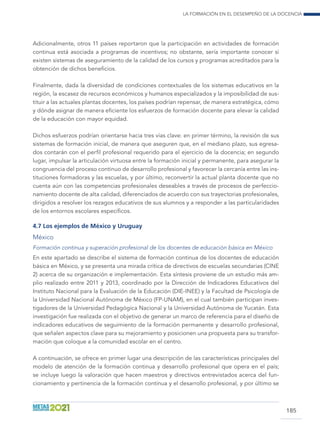 La formación en el desempeño de la docencia
185
Adicionalmente, otros 11 países reportaron que la participación en actividades de formación
continua está asociada a programas de incentivos; no obstante, sería importante conocer si
existen sistemas de aseguramiento de la calidad de los cursos y programas acreditados para la
obtención de dichos beneficios.
Finalmente, dada la diversidad de condiciones contextuales de los sistemas educativos en la
región, la escasez de recursos económicos y humanos especializados y la imposibilidad de sus-
tituir a las actuales plantas docentes, los países podrían repensar, de manera estratégica, cómo
y dónde asignar de manera eficiente los esfuerzos de formación docente para elevar la calidad
de la educación con mayor equidad.
Dichos esfuerzos podrían orientarse hacia tres vías clave: en primer término, la revisión de sus
sistemas de formación inicial, de manera que aseguren que, en el mediano plazo, sus egresa-
dos contarán con el perfil profesional requerido para el ejercicio de la docencia; en segundo
lugar, impulsar la articulación virtuosa entre la formación inicial y permanente, para asegurar la
congruencia del proceso continuo de desarrollo profesional y favorecer la cercanía entre las ins-
tituciones formadoras y las escuelas, y por último, reconvertir la actual planta docente que no
cuenta aún con las competencias profesionales deseables a través de procesos de perfeccio-
namiento docente de alta calidad, diferenciados de acuerdo con sus trayectorias profesionales,
dirigidos a resolver los rezagos educativos de sus alumnos y a responder a las particularidades
de los entornos escolares específicos.
4.7 Los ejemplos de México y Uruguay
México
Formación continua y superación profesional de los docentes de educación básica en México
En este apartado se describe el sistema de formación continua de los docentes de educación
básica en México, y se presenta una mirada crítica de directivos de escuelas secundarias (CINE
2) acerca de su organización e implementación. Esta síntesis proviene de un estudio más am-
plio realizado entre 2011 y 2013, coordinado por la Dirección de Indicadores Educativos del
Instituto Nacional para la Evaluación de la Educación (DIE-INEE) y la Facultad de Psicología de
la Universidad Nacional Autónoma de México (FP-UNAM), en el cual también participan inves-
tigadores de la Universidad Pedagógica Nacional y la Universidad Autónoma de Yucatán. Esta
investigación fue realizada con el objetivo de generar un marco de referencia para el diseño de
indicadores educativos de seguimiento de la formación permanente y desarrollo profesional,
que señalen aspectos clave para su mejoramiento y posicionen una propuesta para su transfor-
mación que coloque a la comunidad escolar en el centro.
A continuación, se ofrece en primer lugar una descripción de las características principales del
modelo de atención de la formación continua y desarrollo profesional que opera en el país;
se incluye luego la valoración que hacen maestros y directivos entrevistados acerca del fun-
cionamiento y pertinencia de la formación continua y el desarrollo profesional, y por último se
 