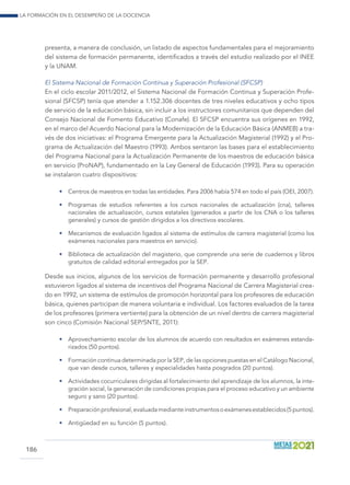La formación en el desempeño de la docencia
186
presenta, a manera de conclusión, un listado de aspectos fundamentales para el mejoramiento
del sistema de formación permanente, identificados a través del estudio realizado por el INEE
y la UNAM.
El Sistema Nacional de Formación Continua y Superación Profesional (SFCSP)
En el ciclo escolar 2011/2012, el Sistema Nacional de Formación Continua y Superación Profe-
sional (SFCSP) tenía que atender a 1.152.306 docentes de tres niveles educativos y ocho tipos
de servicio de la educación básica, sin incluir a los instructores comunitarios que dependen del
Consejo Nacional de Fomento Educativo (Conafe). El SFCSP encuentra sus orígenes en 1992,
en el marco del Acuerdo Nacional para la Modernización de la Educación Básica (ANMEB) a tra-
vés de dos iniciativas: el Programa Emergente para la Actualización Magisterial (1992) y el Pro-
grama de Actualización del Maestro (1993). Ambos sentaron las bases para el establecimiento
del Programa Nacional para la Actualización Permanente de los maestros de educación básica
en servicio (ProNAP), fundamentado en la Ley General de Educación (1993). Para su operación
se instalaron cuatro dispositivos:
•	 Centros de maestros en todas las entidades. Para 2006 había 574 en todo el país (OEI, 2007).
•	 Programas de estudios referentes a los cursos nacionales de actualización (cna), talleres
nacionales de actualización, cursos estatales (generados a partir de los CNA o los talleres
generales) y cursos de gestión dirigidos a los directivos escolares.
•	 Mecanismos de evaluación ligados al sistema de estímulos de carrera magisterial (como los
exámenes nacionales para maestros en servicio).
•	 Biblioteca de actualización del magisterio, que comprende una serie de cuadernos y libros
gratuitos de calidad editorial entregados por la SEP.
Desde sus inicios, algunos de los servicios de formación permanente y desarrollo profesional
estuvieron ligados al sistema de incentivos del Programa Nacional de Carrera Magisterial crea-
do en 1992, un sistema de estímulos de promoción horizontal para los profesores de educación
básica, quienes participan de manera voluntaria e individual. Los factores evaluados de la tarea
de los profesores (primera vertiente) para la obtención de un nivel dentro de carrera magisterial
son cinco (Comisión Nacional SEP/SNTE, 2011):
•	 Aprovechamiento escolar de los alumnos de acuerdo con resultados en exámenes estanda-
rizados (50 puntos).
•	 Formación continua determinada por la SEP, de las opciones puestas en el Catálogo Nacional,
que van desde cursos, talleres y especialidades hasta posgrados (20 puntos).
•	 Actividades cocurriculares dirigidas al fortalecimiento del aprendizaje de los alumnos, la inte-
gración social, la generación de condiciones propias para el proceso educativo y un ambiente
seguro y sano (20 puntos).
•	 Preparaciónprofesional,evaluadamedianteinstrumentosoexámenesestablecidos(5puntos).
•	 Antigüedad en su función (5 puntos).
 
